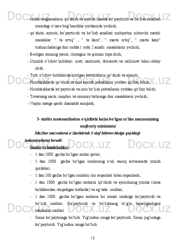 - sodda tenglamalarni qo‘shish va ayirish hamda ko‘paytirish va bo‘lish amallari
orasidagi o‘zaro bog‘lanishlar yordamida yechish; 
- qo‘shish,   ayirish,   ko‘paytirish   va   bo‘lish   amallari   mohiyatini   ochuvchi   matnli
masalalar.   “...ta   ortiq”   ,   “...ta   kam”,   “...marta   ortiq”,   “...marta   kam”
tushunchalariga doir sodda 1 yoki 2 amalli  masalalarni yechish;
- Berilgan sonning yarmi, choragini va qismini topa olish;
- Uzunlik  o‘lchov   birliklari:  metr,  santimetr,  ditsemetr  va  millimetr  bilan  ishlay
olish.
- Turli o‘lchov birliklarida berilgan kattaliklarni qo‘shish va ayirish;
- Hisoblashlarda qo‘shish va mos ayirish jadvallarini yoddan qo‘llay bilish;
- Hisoblashlarda ko‘paytirish va mos bo‘lish jadvallarini yoddan qo‘llay bilish;
- Tovarning narxi, miqdori va umumiy bahosiga doir masalalarni yechish; 
- Vaqtni soatga qarab chamalab aniqlash;
     
3- sinfda matematikadan o‘qitilishi lozim bo‘lgan ta’lim mazmunining
majburiy minimumi
Mazkur mazvularni o‘zlashtirish 3-sinf bitiruvchisiga quyidagi 
imkoniyatlarni beradi:
Sonl    a   r v    a    hisobl    a   shl    a   r:   
- 1 dan 1000  gacha bo‘lgan sonlar qatori;
- 1   dan   1000     gacha   bo‘lgan   sonlarning   o‘nli   sanoq   sistemasida   yozish
qoidalari;
- 1 dan 100 gacha bo‘lgan sonlarni rim raqamlari bilan raqamlash;
- 1   dan   1000     gacha   bo‘lgan   sonlarni   qo‘shish   va   ayirishning   yozma   (xona
birliklaridan chiqadigan hollarda) va og‘zaki  usullari;
- 1   dan   1000     gacha   bo‘lgan   sonlarni   bir   xonali   sonlarga   ko‘paytirish   va
bo‘lish   usullari.   Ko‘paytirish   va   bo‘lishning   to‘g‘ri   bajarilganligini
tekshirish usullari.
- Sonni ko‘paytmaga bo‘lish. Yig‘indini songa ko‘paytirish. Sonni yig‘indiga
ko‘paytirish.   Y ig‘indini songa bo‘lish.
12