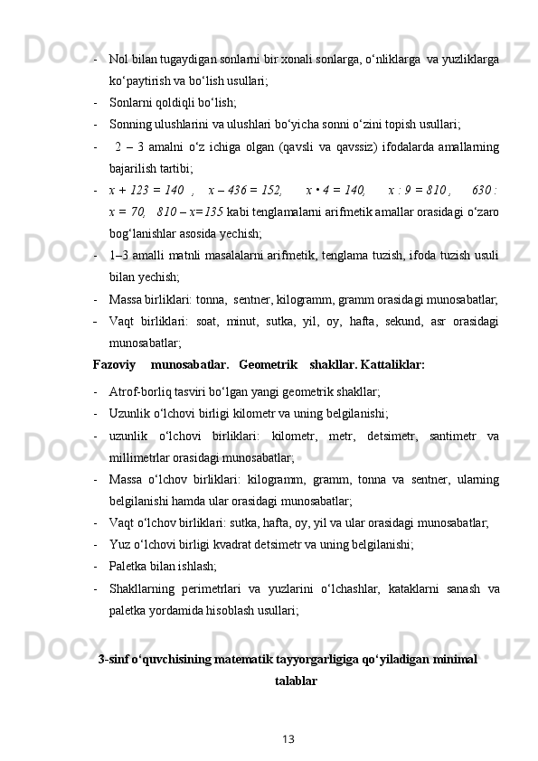 - Nol bilan tugaydigan sonlarni bir xonali sonlarga, o‘nliklarga  va yuzliklarga
ko‘paytirish va bo‘lish usullari;
- Sonlarni qoldiqli bo‘lish;
- Sonning ulushlarini va ulushlari bo‘yicha sonni o‘zini topish usullari;
-   2   –   3   amalni   o‘z   ichiga   olgan   (qavsli   va   qavssiz)   ifodalarda   amallarning
bajarilish tartibi;
- x + 123 = 140   ,    x – 436 = 152,       x • 4 = 140,       x : 9 = 810 ,      630 :
x = 70,   810 – x=135  kabi tenglamalarni arifmetik amallar orasidagi o‘zaro
bog‘lanishlar asosida yechish;
- 1–3 amalli matnli masalalarni  arifmetik, tenglama tuzish, ifoda tuzish usuli
bilan yechish;
- Massa birliklari: tonna,  sentner, kilogramm, gramm orasidagi munosabatlar;
- Vaqt   birliklari:   soat,   minut,   sutka,   yil,   oy,   hafta,   sekund,   asr   orasidagi
munosabatlar;  
Fazoviy     munosabatlar.   Geometrik    shakllar. Kattaliklar:
- Atrof-borliq tasviri bo‘lgan yangi geometrik shakllar;
- Uzunlik o‘lchovi birligi kilometr va uning belgilanishi;
- uzunlik   o‘lchovi   birliklari:   kilometr,   metr,   de t simetr,   santimetr   va
millimetrlar orasidagi munosabatlar;
- Massa   o‘lchov   birliklari:   kilogramm,   gramm,   tonna   va   sentner,   ularning
belgilanishi hamda ular orasidagi munosabatlar;
- Vaqt o‘lchov birliklari: sutka, hafta, oy, yil va ular orasidagi munosabatlar;
- Yuz o‘lchovi birligi kvadrat de t simetr va uning belgilanishi;
- P aletka bilan ishlash;
- Sh akllarning   perimetrlari   va   yuzlarini   o‘lchashlar,   k ataklarni   sanash   va
paletka yordamida hisoblash u sullar i;
3-sinf o‘quvchisining matematik tayyorgarligiga qo‘yiladigan minimal
talablar
13 