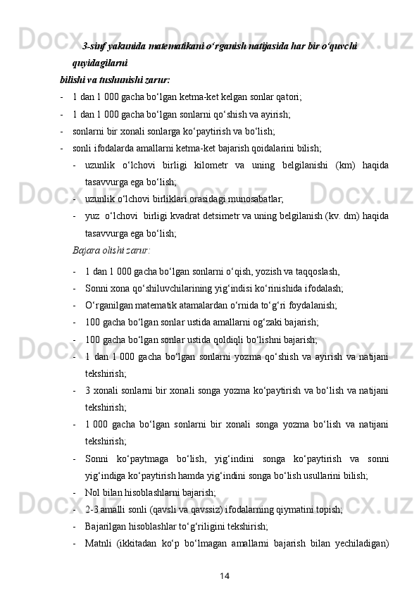          3-sinf yakunida matematikani o‘rganish natijasida har bir o‘quvchi 
quyidagilarni 
bilishi va tushunishi zarur:
- 1 dan 1   000 gacha bo‘lgan ketma-ket kelgan sonlar qatori;
- 1 dan 1   000 gacha bo‘lgan sonlarni qo‘shish va ayirish;
- sonlarni bir xonali sonlarga ko‘paytirish va bo‘lish;
- sonli ifodalarda amallarni ketma-ket bajarish qoidalarini bilish;
- uzunlik   o‘lchovi   birligi   kilometr   va   uning   belgilanishi   (km)   haqida
tasavvurga ega bo‘lish; 
- uzunlik o‘lchovi birliklari orasidagi munosabatlar;
- yuz  o‘lchovi  birligi kvadrat de t simetr va uning belgilanish (kv. dm) haqida
tasavvurga ega bo‘lish;
Bajara olishi zarur:  
- 1 dan 1   000 gacha bo‘lgan sonlarni o‘qish, yozish va taqqoslash,
- Sonni xona qo‘shiluvchilarining yig‘indisi ko‘rinishida ifodalash;
- O‘rganilgan matematik atamalardan o‘rnida to‘g‘ri foydalanish;
- 100 gacha bo‘lgan sonlar ustida amallarni og‘zaki bajarish;
- 100 gacha bo‘lgan sonlar ustida qoldiqli bo‘lishni bajarish;
- 1   dan   1   000   gacha   bo‘lgan   sonlarni   yozma   qo‘shish   va   ayirish   va   natijani
tekshirish;
- 3 xonali sonlarni bir xonali songa yozma ko‘paytirish va bo‘lish va natijani
tekshirish;
- 1   000   gacha   bo‘lgan   sonlarni   bir   xonali   songa   yozma   bo‘lish   va   natijani
tekshirish;
- Sonni   ko‘paytmaga   bo‘lish,   yig‘indini   songa   ko‘paytirish   va   sonni
yig‘indiga ko‘paytirish hamda yig‘indini songa bo‘lish usullarini bilish;
- Nol bilan hisoblashlarni bajarish;
- 2-3 amalli sonli (qavsli va qavssiz) ifodalarning qiymatini topish;
- Bajarilgan hisoblashlar to‘g‘riligi ni  tekshirish;
- Matnli   (ikkitadan   ko‘p   bo‘lmagan   amallarni   bajarish   bilan   yechiladigan)
14 