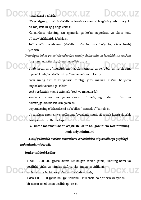 masalalarni yechish;
- O‘rganilgan geometrik shakllarni tanish va ularni (chizg‘ich yordamida yoki
qo‘lda) katakli qog‘ozga chizish;
- Kattaliklarni   ularning   son   qiymatlariga   ko‘ra   taqqoslash   va   ularni   turli
o‘lchov birliklarida ifodalash;
- 1–2   amalli   masalalarni   (shakllar   bo‘yicha,   reja   bo‘yicha,   ifoda   tuzib)
yechish.
Orttirilgan   bilim  va   ko‘nikmalardan   amaliy  faoliyatda   va  kundalik   turmushda
(quyidagi holatlarda) foydalana olishi zarur:
- o‘rab turgan atrof muhitida mo‘ljal olish (manzilga yetib borish marshrutini
rejalashtirish, harakatlanish yo‘lini tanlash va hokazo);
- narsalarning   turli   xususiyatlari:   uzunligi,   yuzi,   massasi,   sig‘imi   bo‘yicha
taqqoslash va tartibga solish: 
- soat yordamida vaqtni aniqlash (soat va minutlarda); 
- kundalik   turmush   vaziyatlari   (xarid,   o‘lchash,   og‘irliklarni   tortish   va
hokazo)ga oid masalalarni yechish;
- buyumlarning o‘lchamlarini ko‘z bilan “chamalab” baholash;
- o‘rganilgan geometrik shakllardan foydalanib mustaqil kichik konstruktorlik
faoliyati elementlarini bajarish.                 
4- sinfda matematikadan o‘qitilishi lozim bo‘lgan ta’lim mazmunining
majburiy minimumi
4-sinf yakunida mazkur mazvularni o‘zlashtirish o‘quvchilarga quyidagi 
imkoniyatlarni beradi:
Sonl    a   r v    a    hisobl    a   shl    a   r:   
- 1   dan   1   000   000   gacha   ketma-ket   kelgan   sonlar   qatori,   ularning   nomi   va
yozilishi. birlar va minglar sinfi va ularning xona birliklari.
- sonlarni xona birliklari yig‘indisi shaklida yozish; 
- 1 dan 1   000 000 gacha bo‘lgan sonlarni ustun shaklida qo‘shish va ayirish;
- bir necha sonni ustun usulida qo‘shish; 
15 