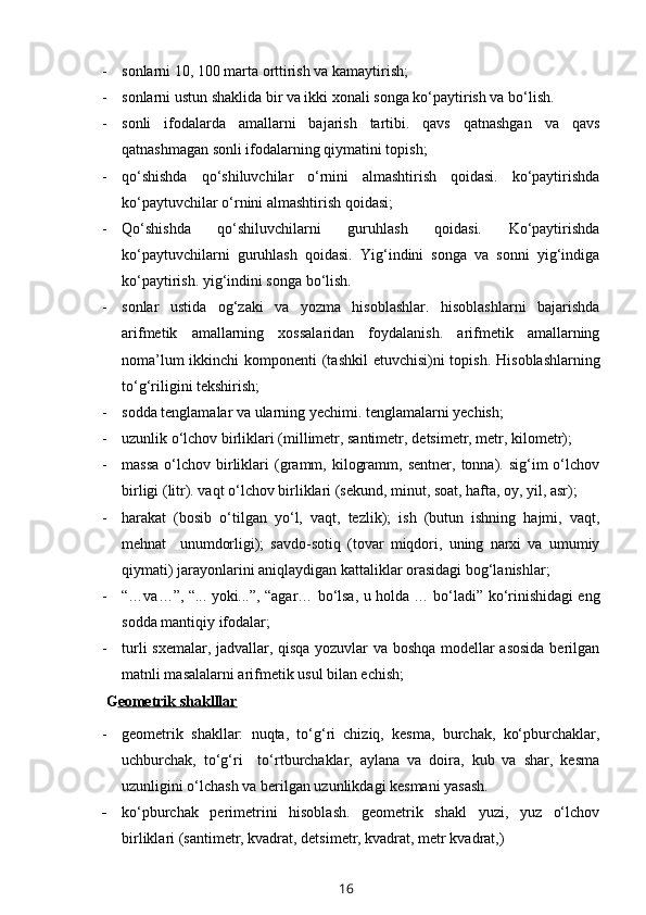 - sonlarni 10, 100 marta orttirish va kamaytirish;
- sonlarni ustun shaklida bir va ikki xonali songa ko‘paytirish va bo‘lish.
- sonli   ifodalarda   amallarni   bajarish   tartibi.   qavs   qatnashgan   va   qavs
qatnashmagan sonli ifodalarning qiymatini topish;
- qo‘shishda   qo‘shiluvchilar   o‘rnini   almashtirish   qoidasi.   ko‘paytirishda
ko‘paytuvchilar o‘rnini almashtirish qoidasi;
- Qo‘shishda   qo‘shiluvchilarni   guruhlash   qoidasi.   Ko‘paytirishda
ko‘paytuvchilarni   guruhlash   qoidasi.   Yig‘indini   songa   va   sonni   yig‘indiga
ko‘paytirish. yig‘indini songa bo‘lish.
- sonlar   ustida   og‘zaki   va   yozma   hisoblashlar.   hisoblashlarni   bajarishda
arifmetik   amallarning   xossalaridan   foydalanish.   arifmetik   amallarning
noma’lum  ikkinchi  komponenti  (tashkil  etuvchisi)ni  topish.   H isoblashlarning
to‘g‘riligini tekshirish;
- sodda tenglamalar va ularning yechimi. tenglamalarni yechish;
- uzunlik o‘lchov birliklari (millimetr, santimetr, d e ts i metr, metr, kilometr);
- massa  o‘lchov  birliklari   (gramm,  kilogramm,  sentner,   tonna).  sig‘im  o‘lchov
birligi (litr). vaqt o‘lchov birliklari (sekund, minut, soat, hafta, oy, yil, asr);
- harakat   (bosib   o‘tilgan   yo‘l,   vaqt,   tezlik);   ish   (butun   ishning   hajmi,   vaqt,
mehnat     unumdorligi);   savdo-sotiq   (tovar   miqdori,   uning   narxi   va   umumiy
qiymati) jarayonlarini aniqlaydigan kattaliklar orasidagi bog‘lanishlar; 
- “…va…”, “... yoki...”, “agar… bo‘lsa, u holda … bo‘ladi” ko‘rinishidagi eng
sodda mantiqiy ifodalar;
- turli sxemalar, jadvallar, qisqa yozuvlar va boshqa modellar asosida  berilgan
matnli masalalarni arifmetik usul bilan echish;
  G eometrik shaklllar
- geometrik   shakllar:   nuqta,   to‘g‘ri   chiziq,   kesma,   burchak,   ko‘pburchaklar,
uchburchak,   to‘g‘ri     to‘rtburchaklar,   aylana   va   doira,   kub   va   shar,   kesma
uzunligini o‘lchash va berilgan uzunlikdagi kesmani yasash.
- ko‘pburchak   perimetrini   hisoblash.   geometrik   shakl   yuzi,   yuz   o‘lchov
birliklari (santimetr, kvadrat, detsimetr, kvadrat, metr kvadrat,)
16 