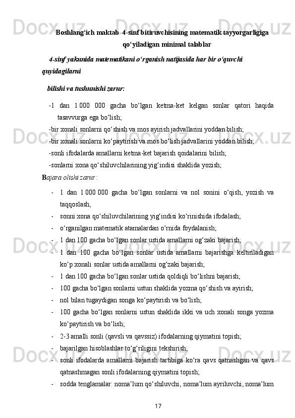 Boshlang‘ich maktab  4-sinf bitiruvchisining matematik tayyorgarligiga
qo‘yiladigan minimal talablar
          4-sinf yakunida matematikani o‘rganish natijasida har bir o‘quvchi 
quyidagilarni 
         bilishi va tushunishi zarur:
- 1   dan   1   000   000   gacha   bo‘lgan   ketma-ket   kelgan   sonlar   qatori   haqida
tasavvurga ega bo‘lish; 
- bir xonali sonlarni qo‘shish va mos ayirish jadvallarini yoddan bilish;
- bir xonali sonlarni ko‘paytirish va mos bo‘lish jadvallarini yoddan bilish;
- sonli ifodalarda amallarni ketma-ket bajarish qoidalarini bilish;
- sonlarni xona qo‘shiluvchilarining yig‘indisi shaklida yozish; 
     B ajara olishi zarur:  
- 1   dan   1   000   000   gacha   bo‘lgan   sonlarni   va   nol   sonini   o‘qish,   yozish   va
taqqoslash,
- sonni xona qo‘shiluvchilarining yig‘indisi ko‘rinishida ifodalash;
- o‘rganilgan matematik atamalardan o‘rnida foydalanish;
- 1 dan 100 gacha bo‘lgan sonlar ustida amallarni og‘zaki bajarish;
- 1   dan   100   gacha   bo‘lgan   sonlar   ustida   amallarni   bajarishga   keltiriladigan
ko‘p xonali sonlar ustida amallarni og‘zaki bajarish;
- 1 dan 100 gacha bo‘lgan sonlar ustida qoldiqli bo‘lishni bajarish;
- 100 gacha bo‘lgan sonlarni ustun shaklida yozma qo‘shish va ayirish;
- nol bilan tugaydigan songa ko‘paytirish va bo‘lish;
- 100 gacha bo‘lgan sonlarni  ustun shaklida  ikki va uch xonali  songa yozma
ko‘paytirish va bo‘lish;
- 2-3 amalli sonli (qavsli va qavssiz) ifodalarning qiymatini topish;
- bajarilgan hisoblashlar to‘g‘riligi ni  tekshirish;
- sonli   ifodalarda   amallarni   bajarish   tartibiga   ko‘ra   qavs   qatnashgan   va   qavs
qatnashmagan sonli ifodalarning qiymatini topish;
- sodda tenglamalar: noma’lum qo‘shiluvchi, noma’lum ayriluvchi, noma’lum
17 