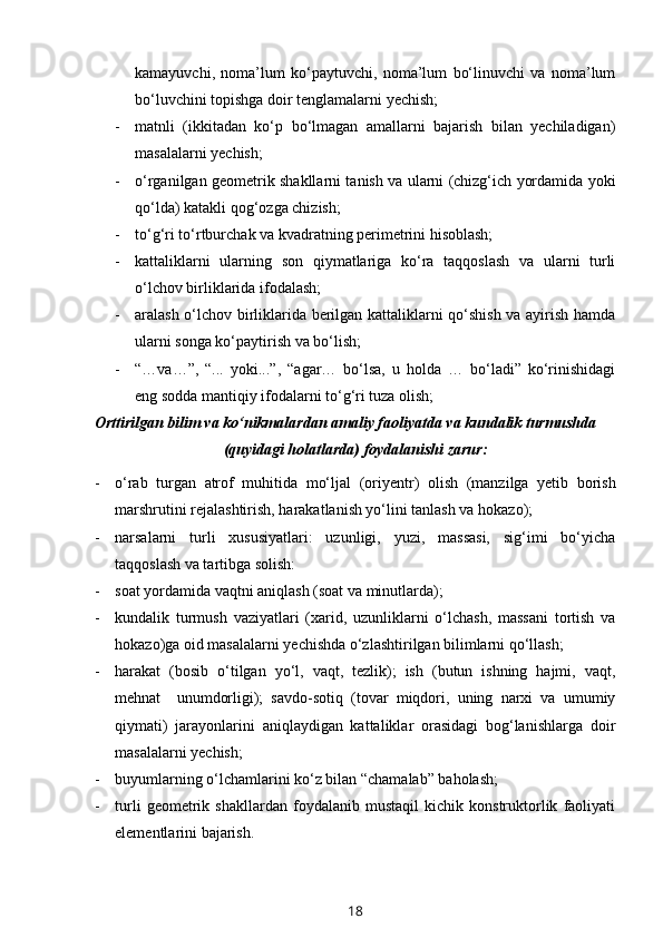 kamayuvchi,   noma’lum   ko‘paytuvchi,   noma’lum   bo‘linuvchi   va   noma’lum
bo‘luvchini topishga doir tenglamalarni yechish;
- matnli   (ikkitadan   ko‘p   bo‘lmagan   amallarni   bajarish   bilan   yechiladigan)
masalalarni yechish;
- o‘rganilgan geometrik shakllarni tanish va ularni (chizg‘ich yordamida yoki
qo‘lda) katakli qog‘ozga chizish;
- to‘g‘ri to‘rtburchak va kvadratning perimetrini hisoblash;
- kattaliklarni   ularning   son   qiymatlariga   ko‘ra   taqqoslash   va   ularni   turli
o‘lchov birliklarida ifodalash;
- aralash o‘lchov birliklarida berilgan kattaliklarni qo‘shish va ayirish hamda
ularni songa ko‘paytirish va bo‘lish;
- “…va…”,   “...   yoki...”,   “agar…   bo‘lsa,   u   holda   …   bo‘ladi”   ko‘rinishidagi
eng sodda mantiqiy ifodalarni to‘g‘ri tuza olish;
O rttirilgan bilim va ko‘nikmalardan amaliy faoliyatda va kundalik turmushda
(quyidagi holatlarda) foydalanishi zarur:
- o‘rab   turgan   atrof   muhitida   mo‘ljal   (ori y entr)   olish   (manzilga   yetib   borish
marshrutini rejalashtirish, harakatlanish yo‘lini tanlash va hokazo);
- narsalarni   turli   xususiyatlari:   uzunligi,   yuzi,   massasi,   sig‘imi   bo‘yicha
taqqoslash va tartibga solish: 
- soat yordamida vaqtni aniqlash (soat va minutlarda); 
- kundalik   turmush   vaziyatlari   (xarid,   uzunliklarni   o‘lchash,   massani   tortish   va
hokazo)ga oid masalalarni yechishda o‘zlashtirilgan bilimlarni qo‘llash;
- harakat   (bosib   o‘tilgan   yo‘l,   vaqt,   tezlik);   ish   (butun   ishning   hajmi,   vaqt,
mehnat     unumdorligi);   savdo-sotiq   (tovar   miqdori,   uning   narxi   va   umumiy
qiymati)   jarayonlarini   aniqlaydigan   kattaliklar   orasidagi   bog‘lanishlarga   doir
masalalarni yechish; 
- buyumlarning o‘lchamlarini ko‘z bilan “chamalab” baholash;
- turli   geometrik   shakllardan   foydalanib   mustaqil   kichik   konstruktorlik   faoliyati
elementlarini bajarish.        
18