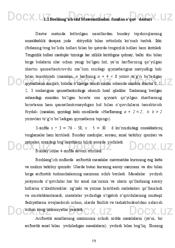 1.2 Boshlang’ich sinf M at e matika dan  fanidan o‘quv   dasturi
Dastur   matnida   keltirilgan   misollardan   bunday   topshiriqlarning
murakkablik   darajasi   juda     ehtiyotlik   bilan   orttirilishi   ko‘rinib   turibdi.   Ikki
ifodaning teng bo‘lishi hollari bilan bir qatorda tengsizlik hollari ham   kiritiladi.
Tengsizlik   hollari   mashqlar   tizimiga   har   xillilik   kiritibgina   qolmay,   balki   shu   bilan
birga   bolalarni   ular   uchun   yangi   bo‘lgan   hol,   ya’ni   harf l ar ni ng   qo‘ yi l gan
shar t ni   qanoat l ant i r uvchi   m a’ l um   sondagi   qiymatlarigina   mavjudligi   holi
bilan   tanishtiradi   (masalan,   a   harfining   a   +   4   <   8   yozuv   to‘g‘ri   bo‘ladigan
qiymatlarini aniqlab, bolalar o‘zlariga  tanish sonlar sohasida mazkur shartni 0, 1,
2,   3   sonlarigina   qanoat lantirishiga   ishonch   hosil   qiladilar.   Sonlarning   berilgan
sohasidagi   mumkin   bo‘lgan   birorta   son   qiymati   qo‘yilgan   shartlarning
birortasini   ham   qanoatlantirmaydigan   hol   bilan   o‘quvchilarni   tanishtirish
foydali   (masalan,   quyidagi   kabi   misollarda:   «Harflarning   a   +   2 < 2 ,   b : b > 2
yozuvlari to‘g‘ri bo‘ladigan qiymatlarini toping»).
3-sinfda   x   •   3   =   76   -   58,   x   :   5   =   30   :   6   ko‘rinishidagi   murakkabroq
tenglamalar   ham   kiritiladi.   Bunday   mashqlar,   asosan,   amal   tarkibiy   qismlari   va
natijalari orasidagi bog‘lanishlarni bilish asosida  yechiladi.
Bunday ishlar 4-sinfda davom ettiriladi.
Boshlang‘ich sinflarda   arifmetik masalalar matematika kursining eng   katta
va   muhim   tarkibiy   qismidir.   Ularda   butun   kursning   asosiy   mazmuni   va   shu   bilan
birga   arifmetik   tushunchalarning   mazmuni   ochib   beriladi.   Masalalar     yechish
jarayonida   o‘quvchilar   har   bir   amal   ma’nosini   va   ularni   qo‘llashning   asosiy
hollarini   o‘zlashtiradilar:   og‘zaki   va   yozma   hisoblash   malakalari   qo‘llaniladi
va   mustahkamlanadi,   masalalar   ye chishga   o‘rgatish   o‘quvchilarning   mustaqil
faoliyatlarini rivojlantirish   uchun,   ularda   faollik   va   tashabbuskorlikni   oshirish
uchun keng  imkoniyatlar yaratadi.
Arifmetik   amallarning   mazmunini   ochish   sodda   masalalarni   (ya’ni,   bir
arifmetik   amal   bilan     yechiladigan   masalalarni)     yechish   bilan   bog‘liq.   Shuning
19