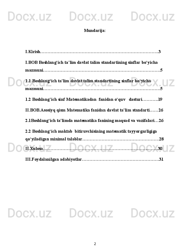 Mundarija:
I.Kirish……………………………………………………………………..3
I.BOB Boshlang‘ich ta’lim davlat talim standartining sinflar bo‘yicha 
mazmuni…………………………………………………………………….5
1.1 Boshlang‘ich ta’lim davlat talim standartining sinflar bo‘yicha 
mazmuni…………………………………………………………………….5
1.2 Boshlang’ich sinf M at e matika dan  fanidan o‘quv   dasturi………..19
II.BOB.Asosiyq qism Matematika fanidan davlat ta’lim standarti……26
2.1Boshlang‘ich ta’limda matematika fanining maqsad va vazifalari…26
2.2  Boshlang‘ich maktab  bitiruvchisining matematik tayyorgarligiga 
qo‘yiladigan minimal talablar …………………………………………….28
II.Xulosa……………………………………………………………..…….30
III.Foydalanilgan adabiyotlar…………………………………………….31
2 
