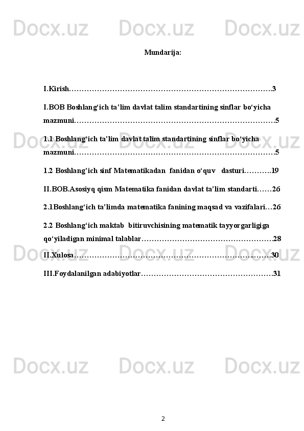 Mundarija:
I.Kirish……………………………………………………………………..3
I.BOB Boshlang‘ich ta’lim davlat talim standartining sinflar bo‘yicha 
mazmuni…………………………………………………………………….5
1.1 Boshlang‘ich ta’lim davlat talim standartining sinflar bo‘yicha 
mazmuni…………………………………………………………………….5
1.2 Boshlang’ich sinf M at e matika dan  fanidan o‘quv   dasturi………..19
II.BOB.Asosiyq qism Matematika fanidan davlat ta’lim standarti……26
2.1Boshlang‘ich ta’limda matematika fanining maqsad va vazifalari…26
2.2  Boshlang‘ich maktab  bitiruvchisining matematik tayyorgarligiga 
qo‘yiladigan minimal talablar …………………………………………….28
II.Xulosa……………………………………………………………..…….30
III.Foydalanilgan adabiyotlar…………………………………………….31
2
