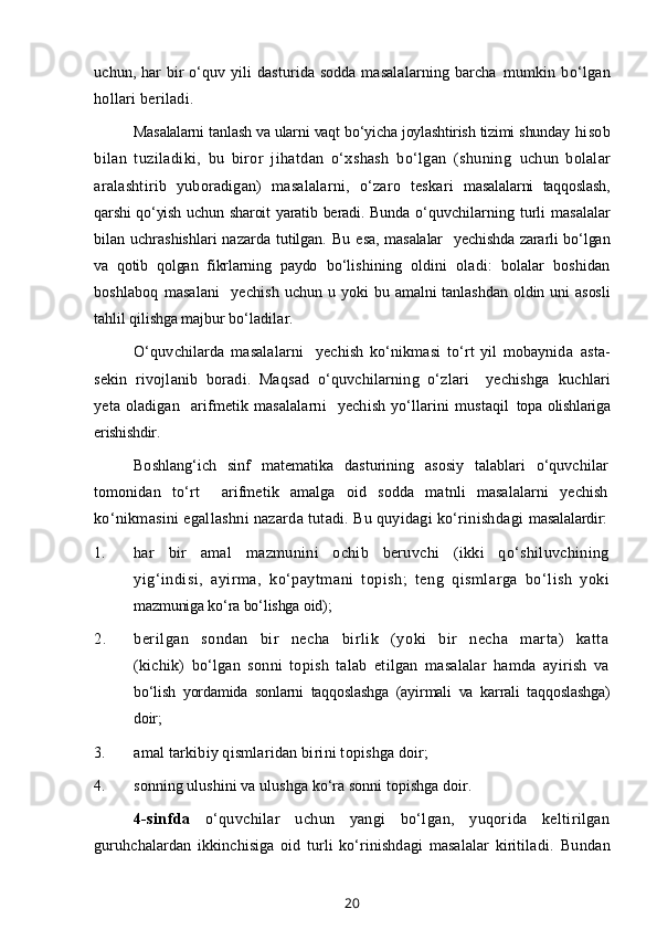 uchun, har bir  o‘quv yili dasturida sodda masalalarning barcha   mumkin   bo‘lgan
hollari beriladi.
Masalalarni tanlash va ularni vaqt bo‘yicha joylashtirish tizimi shunday   hisob
bilan   tuziladiki,   bu   biror   jihatdan   o‘xshash   bo‘lgan   (shuning   uchun   bolalar
aralashtirib   yuboradigan)   masalalarni,   o‘zaro   teskari   masalalarni   taqqoslash,
qarshi  qo‘yish uchun sharoit  yaratib beradi. Bunda   o‘quvchilarning   turli   masalalar
bilan uchrashishlari  nazarda tutilgan. Bu  e sa, masalalar    yechishda zararli bo‘lgan
va   qotib   qolgan   fikrlarning   paydo   bo‘lishining   oldini   oladi:   bolalar   boshidan
boshlaboq   masalani     yechish   uchun u  yoki   bu  amalni   tanlashdan   oldin uni   asosli
tahlil qilishga majbur  bo‘ladilar.
O‘quvchilarda   masalalarni     yechish   ko‘nikmasi   to‘rt   yil   mobaynida   asta-
sekin   rivojlanib   boradi.   Maqsad   o‘quvchilarning   o‘zlari     yechishga   kuchlari
yeta   oladigan     arifmetik   masalalarni     yechish   yo‘llarini   mustaqil   topa olishlariga
erishishdir.
Boshlang‘ich   sinf   matematika   dasturining   asosiy   talablari   o‘quvchilar
tomonidan   to‘rt     arifmetik   amalga   oid   sodda   matnli   masalalarni   yechish
ko‘nikmasini egallashni nazarda tutadi. Bu quyidagi ko‘rinishdagi  masalalardir:
1. har   bir   amal   mazmunini   ochib   beruvchi   (ikki   qo‘shiluvchining
yig‘indisi,   ayirma,   ko‘paytmani   topish;   teng   qismlarga   bo‘lish   yoki
mazmuniga ko‘ra bo‘lishga oid);
2. berilgan   sondan   bir   necha   birlik   (yoki   bir   necha   marta)   katta
(kichik)   bo‘lgan   sonni   topish   talab   etilgan   masalalar   hamda   ayirish   va
bo‘lish   yordamida   sonlarni   taqqoslashga   (ayirmali   va   karrali   taqqoslashga)
doir;
3. amal tarkibiy qismlaridan birini topishga doir;
4. sonning ulushini va ulushga ko‘ra sonni topishga doir.
4-sinfda   o‘quvchilar   uchun   yangi   bo‘lgan,   yuqorida   keltirilgan
guruhchalardan   ikkinchisiga   oid   turli   ko‘rinishdagi   masalalar   kiritiladi.   Bundan
20