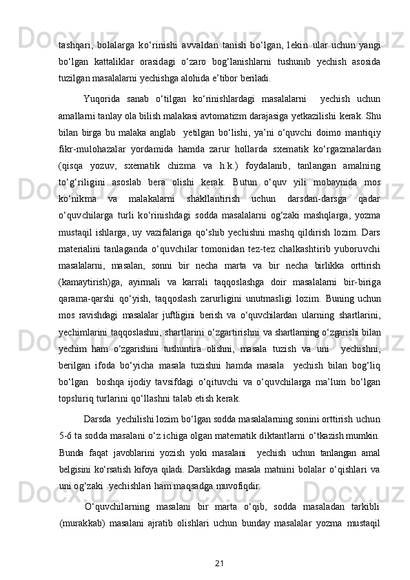 tashqari,   bolalarga   ko‘rinishi   avvaldan   tanish   bo‘lgan,   lekin   ular   uchun   yangi
bo‘lgan   kattaliklar   orasidagi   o‘zaro   bog‘lanishlarni   tushunib   yechish   asosida
tuzilgan masalalarni yechishga alohida e’tibor  beriladi.
Yuqorida   sanab   o‘tilgan   ko‘rinishlardagi   masalalarni     yechish   uchun
amallarni tanlay ola bilish malakasi avtomatizm darajasiga yetkazilishi  kerak. Shu
bilan   birga   bu   malaka   anglab     yetilgan   bo‘lishi,   ya’ni   o‘quvchi   doimo   mantiqiy
fikr-mulohazalar   yordamida   hamda   zarur   hollarda   sxematik   ko‘rgazmalardan
(qisqa   yozuv,   sxematik   chizma   va   h.k.)   foydalanib,   tanlangan   amalning
to‘g‘riligini   asoslab   bera   olishi   kerak.   Butun   o‘quv   yili   mobaynida   mos
ko‘nikma   va   malakalarni   shakllantirish   uchun   darsdan-darsga   qadar
o‘quvchilarga   turli   ko‘rinishdagi   sodda   masalalarni   og‘zaki   mashqlarga,   yozma
mustaqil   ishlarga,   uy   vazifalariga   qo‘shib   yechishni   mashq   qildirish   lozim.   Dars
materialini   tanlaganda   o‘quvchilar   tomonidan   tez-tez   chalkashtirib   yuboruvchi
masalalarni,   masalan,   sonni   bir   necha   marta   va   bir   necha   birlikka   orttirish
(kamaytirish)ga,   ayirmali   va   karrali   taqqoslashga   doir   masalalarni   bir- biriga
qarama-qarshi   qo‘yish,   taqqoslash   zarurligini   unutmasligi   lozim.   Buning   uchun
mos   ravishdagi   masalalar   juftligini   berish   va   o‘quvchilardan   ularning   shartlarini,
yechimlarini taqqoslashni, shartlarini o‘zgartirishni   va shartlarning o‘zgarishi bilan
yechim   ham   o‘zgarishini   tushuntira   olishni,   masala   tuzish   va   uni     yechishni,
berilgan   ifoda   bo‘yicha   masala   tuzishni   hamda   masala     yechish   bilan   bog‘liq
bo‘lgan     boshqa   ijodiy   tavsifdagi   o‘qituvchi   va   o‘quvchilarga   ma’lum   bo‘lgan
topshiriq turlarini qo‘llashni  talab etish kerak.
Darsda  yechilishi lozim bo‘lgan sodda masalalarning sonini orttirish  uchun
5-6 ta sodda masalani o‘z ichiga olgan matematik diktantlarni  o‘tkazish mumkin.
Bunda   faqat   javoblarini   yozish   yoki   masalani     yechish   uchun   tanlangan   amal
belgisini ko‘rsatish kifoya qiladi. Darslikdagi masala   matnini   bolalar   o‘qishlari   va
uni og‘zaki  yechishlari ham maqsadga  muvofiqdir.
O‘quvchilarning   masalani   bir   marta   o‘qib,   sodda   masaladan   tarkibli
(murakkab)   masalani   ajratib   olishlari   uchun   bunday   masalalar   yozma   mustaqil
21