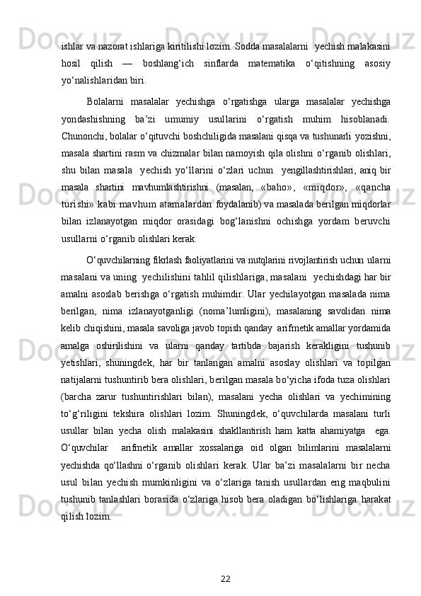ishlar va nazorat ishlariga kiritilishi lozim. Sodda masalalarni   yechish malakasini
hosil   qilish   —   boshlang‘ich   sinflarda   matematika   o‘qitishning   asosiy
yo‘nalishlaridan biri.
Bolalarni   masalalar   yechishga   o‘rgatishga   ularga   masalalar   yechishga
yondashishning   ba’zi   umumiy   usullarini   o‘rgatish   muhim   hisoblanadi.
Chunonchi, bolalar o‘qituvchi boshchiligida masalani qisqa va tushunarli  yozishni,
masala shartini rasm va chizmalar bilan namoyish qila olishni   o‘rganib olishlari,
shu   bilan   masala     yechish   yo‘llarini   o‘zlari   uchun     yengillashtirishlari,   aniq   bir
masala   shartini   mavhumlashtirishni   (masalan,   «baho»,   «miqdor»,   «qancha
turishi» kabi  mavhum  atamalardan   foydalanib) va masalada berilgan miqdorlar
bilan   izlanayotgan   miqdor   orasidagi   bog‘lanishni   ochishga   yordam   beruvchi
usullarni o‘rganib  olishlari kerak.
O‘quvchilarning fikrlash faoliyatlarini va nutqlarini rivojlantirish uchun  ularni
masalani va uning  yechilishini tahlil qilishlariga, masalani   yechishdagi har bir
amalni   asoslab   berishga   o‘rgatish   muhimdir.   Ular   yechilayotgan   masalada   nima
berilgan,   nima   izlanayotganligi   (noma’ lumligini),   masalaning   savolidan   nima
kelib chiqishini, masala savoliga javob topish qanday  arifmetik amallar yordamida
amalga   oshirilishini   va   ularni   qanday   tartibda   bajarish   kerakligini   tushunib
yetishlari,   shuning dek,   har   bir   tanlangan   amalni   asoslay   olishlari   va   topilgan
natijalarni tushuntirib bera olishlari, berilgan masala bo‘yicha ifoda tuza olishlari
(barcha   zarur   tushuntirishlari   bilan),   masalani   yecha   olishlari   va   yechimining
to‘g‘riligini   tekshira   olishlari   lozim.   Shuningdek,   o‘quvchilarda   masalani   turli
usullar   bilan   yecha   olish   malakasini   shakllantirish   ham   katta   ahamiyatga     ega.
O‘quvchilar     arifmetik   amallar   xossalariga   oid   olgan   bilimlarini   masalalarni
yechishda   qo‘llashni   o‘rganib   olishlari   kerak.   Ular   ba’zi   masalalarni   bir   necha
usul   bilan   ye chish   mumkinligini   va   o‘zlariga   tanish   usullardan   eng   maqbulini
tushunib   tanlashlari   borasida   o‘zlariga   hisob   bera   oladigan   bo‘lishlariga   harakat
qilish lozim.
22