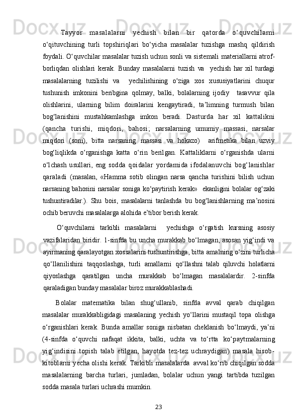 T ay yo r   m as al al ar ni   ye ch i s h   b i l an   bi r   qa t or da   o‘ qu vc hi l ar ni
o‘qituvchining   turli   topshiriqlari   bo‘yicha   masalalar   tuzishga   mashq   qildirish
foydali. O‘quvchilar masalalar tuzish uchun sonli va sistemali  materiallarni atrof-
borliqdan   olishlari   kerak.   Bunday   masalalarni   tuzish   va     yechish   har   xil   turdagi
masalalarning   tuzilishi   va     yechilishining   o‘ziga   xos   xususiyatlarini   chuqur
tushunish   imkonini   beribgina   qolmay,   balki,   bolalarning   ijodiy     tasavvur   qila
olishlarini,   ularning   bilim   doiralarini   kengaytiradi,   ta’limning   turmush   bilan
bog‘lanishini   mustahkamlashga   imkon   beradi.   Dasturda   har   xil   kattalikni
(qancha   turishi,   miqdori,   bahosi;   narsalarning   umumiy   massasi,   narsalar
miqdori   (soni),   bitta   narsaning   massasi   va   hokazo)     arifmetika   bilan   uzviy
bog‘liqlikda   o‘rganishga   katta   o‘rin   berilgan.   Kattaliklarni   o‘rganishda   ularni
o‘lchash   usullari,   eng   sodda   qoidalar   yordamida   ifodalanuvchi   bog‘lanishlar
qaraladi   (masalan,   «Hamma   sotib   olingan   narsa   qancha   turishini   bilish   uchun
narsaning  bahosini  narsalar   soniga   ko‘paytirish   kerak»     ekanligini  bolalar   og‘zaki
tushuntiradilar.).   Shu   bois,   masalalarni   tanlashda   bu   bog‘lanishlar ning   ma’nosini
ochib beruvchi masalalarga alohida e’tibor berish kerak.
O‘quvchilarni   tarkibli   masalalarni     yechishga   o‘rgatish   kursning   asosiy
vazifalaridan biridir. 1-sinfda bu uncha murakkab bo‘lmagan, asosan yig‘indi va
ayirmaning qaralayotgan xossalarini tushuntirishga, bitta  amalning o‘zini turlicha
qo‘llanilishini   taqqoslashga,   turli   amallarni   qo‘llashni   talab   qiluvchi   holatlarni
qiyoslashga   qaratilgan   uncha   murakkab   bo‘lmagan   masalalardir.   2-sinfda
qaraladigan bunday masalalar biroz  murakkablashadi.
Bolalar   matematika   bilan   shug‘ullanib,   sinfda   avval   qarab   chiqilgan
masalalar   murakkabligidagi   masalaning   yechish   yo‘llarini   mustaqil   topa   olishga
o‘rganishlari   kerak.   Bunda   amallar   soniga   nisbatan   cheklanish   bo‘lmaydi,   ya’ni
(4-sinfda   o‘quvchi   nafaqat   ikkita,   balki,   uchta   va   to‘rtta   ko‘paytmalarning
yig‘indisini   topish   talab   etilgan,   hayotda   tez-tez   uchraydigan)   masala   hisob-
kitoblarni yecha olishi kerak. Tarkibli  masalalarda  avval ko‘rib chiqilgan sodda
masalalarning   barcha   turlari,   jumladan,   bolalar   uchun   yangi   tartibda   tuzilgan
sodda masala turlari uchrashi mumkin.
23