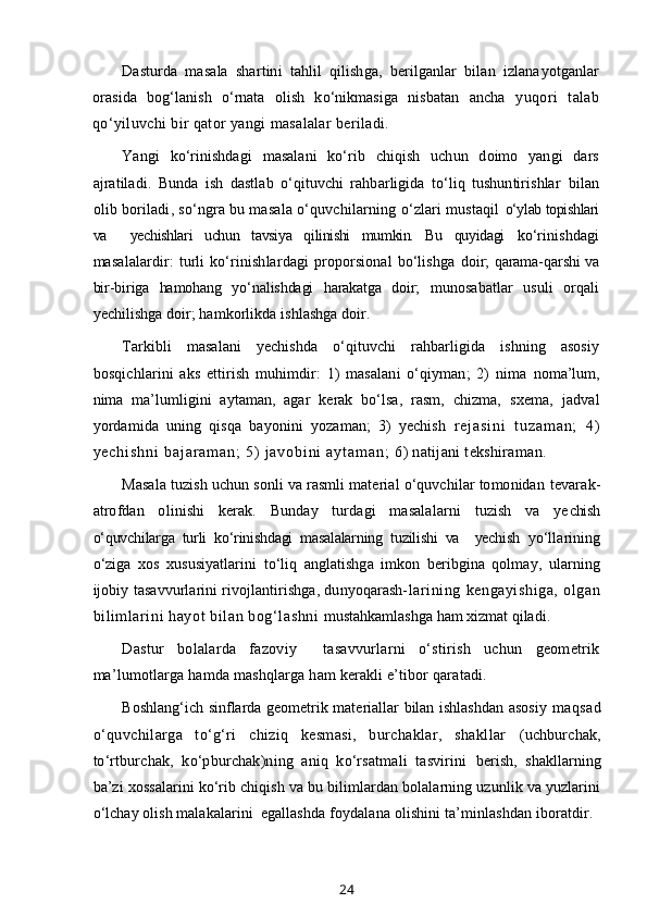 Dasturda   masala   shartini   tahlil   qilishga,   berilganlar   bilan   izlana yotganlar
orasida   bog‘lanish   o‘rnata   olish   ko‘nikmasiga   nisbatan   ancha   yuqori   talab
qo‘yiluvchi bir qator yangi masalalar beriladi.
Yangi   ko‘rinishdagi   masalani   ko‘rib   chiqish   uchun   doimo   yangi   dars
ajratiladi.   Bunda   ish   dastlab   o‘qituvchi   rahbarligida   to‘liq   tushuntirishlar   bilan
olib boriladi, so‘ngra bu masala o‘quvchilarning o‘zlari mustaqil  o‘ylab topishlari
va     yechishlari   uchun   tavsiya   qilinishi   mumkin.   Bu   quyidagi   ko‘rinishdagi
masalalardir:   turli  ko‘rinishlardagi  proporsional   bo‘lishga   doir; qarama-qarshi va
bir-biriga   hamohang   yo‘nalishdagi   harakatga   doir;   munosabatlar   usuli   orqali
yechilishga doir; hamkorlikda ishlashga doir.
Tarkibli   masalani   yechishda   o‘qituvchi   rahbarligida   ishning   asosiy
bosqichlarini   aks   ettirish   muhimdir:   1)   masalani   o‘qiyman;   2)   nima   noma’lum,
nima   ma’lumligini   aytaman,   agar   kerak   bo‘lsa,   rasm,   chizma,   sxema,   jadval
yordamida   uning   qisqa   bayonini   yozaman;   3)   yechish   r e j a s i n i   t u z a m a n ;   4 )
y e c h i s h n i   b a j a r a m a n ;   5 )   j a v o b i n i   a y t a m a n ;   6) natijani tekshiraman.
Masala tuzish uchun sonli va rasmli material o‘quvchilar tomonidan  tevarak-
atrofdan   olinishi   kerak.   Bunday   turdagi   masalalarni   tuzish   va   ye chish
o‘quvchilarga   turli   ko‘rinishdagi   masalalarning   tuzilishi   va     yechish   yo‘llarining
o‘ziga   xos   xususiyatlarini   to‘liq   anglatishga   imkon   beribgina   qolmay,   ularning
ijobiy tasavvurlarini rivojlantirishga, dunyoqarash- larining   kengayishiga,   olgan
bilimlarini hayot bilan bog‘lashni  mustahkamlashga ham xizmat qiladi.
Dastur   bolalarda   fazoviy     tasavvurlarni   o‘stirish   uchun   geometrik
ma’lumotlarga hamda mashqlarga ham kerakli e’tibor qaratadi.
Boshlang‘ich sinflarda geometrik materiallar bilan ishlashdan asosiy   maqsad
o‘quvchilarga   to‘g‘ri   chiziq   kesmasi,   burchaklar,   shakllar   (uchburchak,
to‘rtburchak,   ko‘pburchak)ning   aniq   ko‘rsatmali   tasvirini   berish,   shakllarning
ba’zi xossalarini ko‘rib chiqish va bu bilimlardan bolalarning uzunlik va yuzlarini
o‘lchay olish malakalarini  egallashda  foydalana olishini ta’minlashdan iboratdir.
24