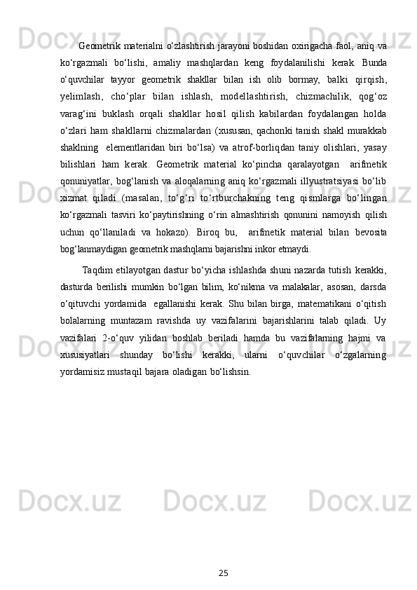 Geometrik materialni o‘zlashtirish jarayoni boshidan oxirigacha faol,   aniq  va
ko‘rgazmali   bo‘lishi,   amaliy   mashqlardan   keng   foydalanilishi   kerak.   Bunda
o‘quvchilar   tayyor   geometrik   shakllar   bilan   ish   olib   bormay,   balki   qirqish,
yelimlash,   cho‘plar   bilan   ishlash,   modellashtirish,   chizmachilik,   qog‘oz
varag‘ini   buklash   orqali   shakllar   hosil   qilish   kabilardan   foydalangan   holda
o‘zlari   ham   shakllarni   chizmalardan   (xususan,   qachonki  tanish  shakl   murakkab
shaklning     elementlaridan   biri   bo‘lsa)   va   atrof-borliqdan   taniy   olishlari,   yasay
bilishlari   ham   kerak.   Geometrik   material   ko‘pincha   qaralayotgan     arifmetik
qonuniyatlar,   bog‘lanish   va   aloqalarning   aniq   ko‘rgazmali   illyustratsiyasi   bo‘lib
xizmat   qiladi   (masalan,   to‘g‘ri   to‘rtburchakning   teng   qismlarga   bo‘lingan
ko‘rgazmali   tasviri   ko‘paytirishning   o‘rin   almashtirish   qonunini   namoyish   qilish
uchun   qo‘llaniladi   va   hokazo).   Biroq   bu,     arifmetik   material   bilan   bevosita
bog‘lanmaydigan geometrik mashqlarni bajarishni inkor etmaydi.
  Taqdim etilayotgan dastur bo‘yicha ishlashda shuni nazarda tutish   kerakki,
dasturda   berilishi   mumkin   bo‘lgan   bilim,   ko‘nikma   va   malakalar,   asosan,   darsda
o‘qituvchi   yordamida     egallanishi   kerak.   Shu   bilan   birga,   matematikani   o‘qitish
bolalarning   muntazam   ravishda   uy   vazifalarini   bajarishlarini   talab   qiladi.   Uy
vazifalari   2-o‘quv   yilidan   boshlab   beriladi   hamda   bu   vazifalarning   hajmi   va
xususiyatlari   shunday   bo‘lishi   kerakki,   ularni   o‘quvchilar   o‘zgalarning
yordamisiz mustaqil bajara oladigan  bo‘lishsin.
25