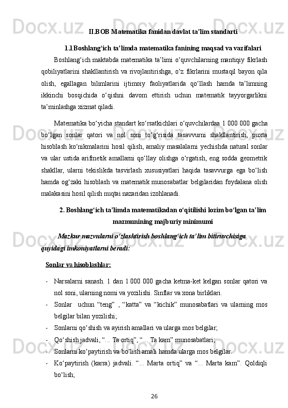 II.BOB Matematika fanidan davlat ta’lim standarti
1.1 Boshlang‘ich ta’limda matematika fanining maqsad va vazifalari
Boshlang‘ich maktabda matematika ta’limi o‘quvchilarning mantiqiy fikrlash
qobiliyatlarini   shakllantirish  va rivojlantirishga,  o‘z  fikrlarini   mustaqil  bayon  qila
olish,   egallagan   bilimlarini   ijtimoiy   faoliyatlarida   qo‘llash   hamda   ta’limning
ikkinchi   bosqichida   o‘qishni   davom   ettirish   uchun   matematik   tayyorgarlikni
ta’minlashga xizmat qiladi. 
Matematika bo‘yicha standart ko‘rsatkichlari o‘quvchilardaa 1   000 000 gacha
bo‘lgan   sonlar   qatori   va   nol   soni   to‘g‘risida   tasavvurni   shakllantirish,   puxta
hisoblash ko‘nikmalarini hosil qilish, amaliy masalalarni yechishda natural sonlar
va   ular   ustida   arifmetik   amallarni   qo‘llay   olishga   o‘rgatish,   eng   sodda   geometrik
shakllar,   ularni   tekislikda   tasvirlash   xususiyatlari   haqida   tasavvurga   ega   bo‘lish
hamda og‘zaki hisoblash va matematik munosabatlar  belgilaridan foydalana olish
malakasini hosil qilish nuqtai nazaridan izohlanadi.
2. B oshlang‘ich ta’limda matematikadan o‘qitilishi lozim bo‘lgan ta’lim
mazmunining majburiy minimumi
Mazkur mazvularni o‘zlashtirish boshlang‘ich ta’lim bitiruvchisiga 
quyidagi imkoniyatlarni beradi:
Sonl    a   r v    a    hisobl    a   shl    a   r:   
- Narsalarni   sanash.   1   dan  1   000  000   gacha   ketma-ket   kelgan   sonlar   qatori   va
nol soni, ularning nomi va yozilishi. Sinflar va xona birliklari. 
- Sonlar     uchun   “teng”   ,   “katta”   va   “kichik”   munosabatlari   va   ularning   mos
belgilar bilan yozilishi;
- Sonlarni qo‘shish va ayirish amallari va ularga mos belgilar;
- Qo‘shish jadvali, “... Ta ortiq”, “... Ta kam” munosabatlari; 
- Sonlarni ko‘paytirish va bo‘lish amali hamda ularga mos belgilar. 
- Ko‘paytirish   (karra)   jadvali.   “...   Marta   ortiq”   va   “...   Marta   kam”.   Qoldiqli
bo‘lish;
26 