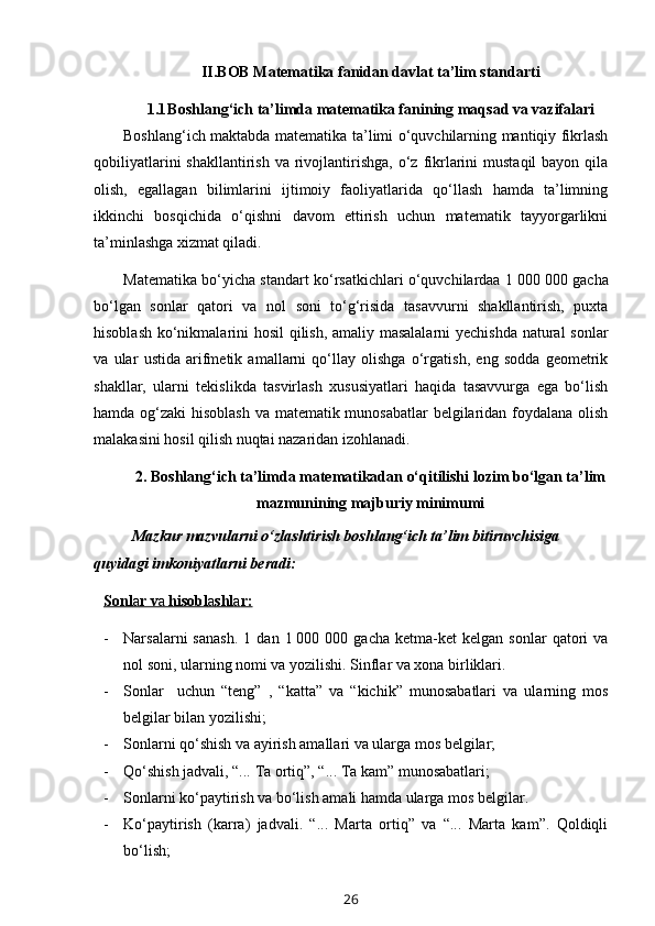 II.BOB Matematika fanidan davlat ta’lim standarti
1.1 Boshlang‘ich ta’limda matematika fanining maqsad va vazifalari
Boshlang‘ich maktabda matematika ta’limi o‘quvchilarning mantiqiy fikrlash
qobiliyatlarini   shakllantirish  va rivojlantirishga,  o‘z  fikrlarini   mustaqil  bayon  qila
olish,   egallagan   bilimlarini   ijtimoiy   faoliyatlarida   qo‘llash   hamda   ta’limning
ikkinchi   bosqichida   o‘qishni   davom   ettirish   uchun   matematik   tayyorgarlikni
ta’minlashga xizmat qiladi. 
Matematika bo‘yicha standart ko‘rsatkichlari o‘quvchilardaa 1   000 000 gacha
bo‘lgan   sonlar   qatori   va   nol   soni   to‘g‘risida   tasavvurni   shakllantirish,   puxta
hisoblash ko‘nikmalarini hosil qilish, amaliy masalalarni yechishda natural sonlar
va   ular   ustida   arifmetik   amallarni   qo‘llay   olishga   o‘rgatish,   eng   sodda   geometrik
shakllar,   ularni   tekislikda   tasvirlash   xususiyatlari   haqida   tasavvurga   ega   bo‘lish
hamda og‘zaki hisoblash va matematik munosabatlar  belgilaridan foydalana olish
malakasini hosil qilish nuqtai nazaridan izohlanadi.
2. B oshlang‘ich ta’limda matematikadan o‘qitilishi lozim bo‘lgan ta’lim
mazmunining majburiy minimumi
Mazkur mazvularni o‘zlashtirish boshlang‘ich ta’lim bitiruvchisiga 
quyidagi imkoniyatlarni beradi:
Sonl    a   r v    a    hisobl    a   shl    a   r:   
- Narsalarni   sanash.   1   dan  1   000  000   gacha   ketma-ket   kelgan   sonlar   qatori   va
nol soni, ularning nomi va yozilishi. Sinflar va xona birliklari. 
- Sonlar     uchun   “teng”   ,   “katta”   va   “kichik”   munosabatlari   va   ularning   mos
belgilar bilan yozilishi;
- Sonlarni qo‘shish va ayirish amallari va ularga mos belgilar;
- Qo‘shish jadvali, “... Ta ortiq”, “... Ta kam” munosabatlari; 
- Sonlarni ko‘paytirish va bo‘lish amali hamda ularga mos belgilar. 
- Ko‘paytirish   (karra)   jadvali.   “...   Marta   ortiq”   va   “...   Marta   kam”.   Qoldiqli
bo‘lish;
26