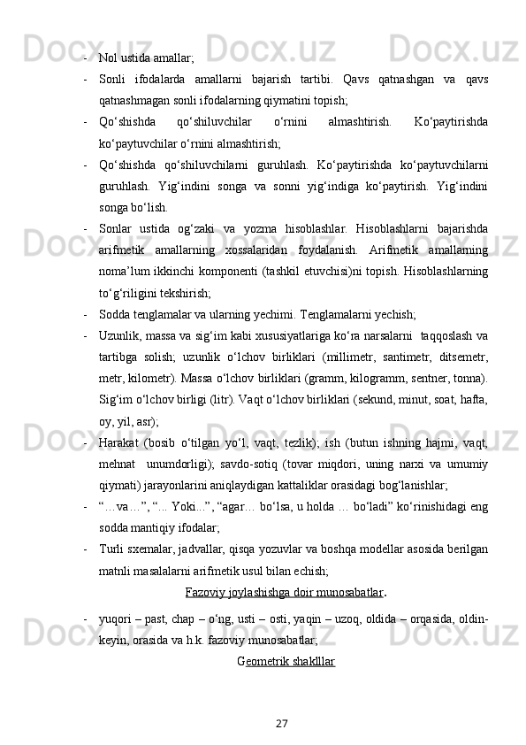 - Nol ustida amallar;
- Sonli   ifodalarda   amallarni   bajarish   tartibi.   Qavs   qatnashgan   va   qavs
qatnashmagan sonli ifodalarning qiymatini topish;
- Qo‘shishda   qo‘shiluvchilar   o‘rnini   almashtirish.   Ko‘paytirishda
ko‘paytuvchilar o‘rnini almashtirish;
- Qo‘shishda   qo‘shiluvchilarni   guruhlash.   Ko‘paytirishda   ko‘paytuvchilarni
guruhlash.   Yig‘indini   songa   va   sonni   yig‘indiga   ko‘paytirish.   Yig‘indini
songa bo‘lish.
- Sonlar   ustida   og‘zaki   va   yozma   hisoblashlar.   Hisoblashlarni   bajarishda
arifmetik   amallarning   xossalaridan   foydalanish.   Arifmetik   amallarning
noma’lum  ikkinchi  komponenti  (tashkil  etuvchisi)ni  topish. Hisoblashlarning
to‘g‘riligini tekshirish;
- Sodda tenglamalar va ularning yechimi. Tenglamalarni yechish;
- Uzunlik, massa va sig‘im kabi xususiyatlariga ko‘ra narsalarni   taqqoslash va
tartibga   solish;   uzunlik   o‘lchov   birliklari   (millimetr,   santimetr,   ditsemetr,
metr, kilometr). Massa o‘lchov   birliklari (gramm, kilogramm, sentner, tonna).
Sig‘im o‘lchov birligi (litr). Vaqt o‘lchov birliklari (sekund, minut, soat, hafta,
oy, yil, asr);
- Harakat   (bosib   o‘tilgan   yo‘l,   vaqt,   tezlik);   ish   (butun   ishning   hajmi,   vaqt,
mehnat     unumdorligi);   savdo-sotiq   (tovar   miqdori,   uning   narxi   va   umumiy
qiymati) jarayonlarini aniqlaydigan kattaliklar orasidagi bog‘lanishlar; 
- “…va…”, “... Yoki...”, “agar… bo‘lsa, u holda … bo‘ladi” ko‘rinishidagi eng
sodda mantiqiy ifodalar;
- Turli sxemalar, jadvallar, qisqa yozuvlar va boshqa modellar asosida berilgan
matnli masalalarni arifmetik usul bilan echish;
Fazoviy joylashishga doir munosabatlar .
- yuqori – past, chap – o‘ng, usti – osti, yaqin – uzoq, oldida – orqasida, oldin-
keyin, orasida va h.k. fazoviy munosabatlar;
G eometrik shaklllar
27