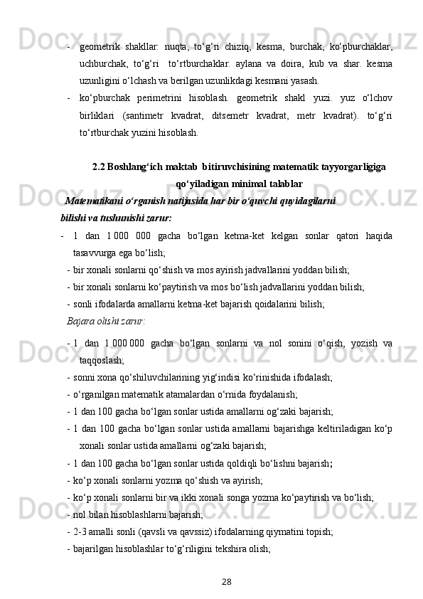 - geometrik   shakllar:   nuqta,   to‘g‘ri   chiziq,   kesma,   burchak,   ko‘pburchaklar,
uchburchak,   to‘g‘ri     to‘rtburchaklar.   aylana   va   doira,   kub   va   shar.   kesma
uzunligini o‘lchash va berilgan uzunlikdagi kesmani yasash.
- ko‘pburchak   perimetrini   hisoblash.   geometrik   shakl   yuzi.   yuz   o‘lchov
birliklari   (santimetr   kvadrat,   ditsemetr   kvadrat,   metr   kvadrat).   to‘g‘ri
to‘rtburchak yuzini hisoblash.
2.2  Boshlang‘ich maktab  bitiruvchisining matematik tayyorgarligiga
qo‘yiladigan minimal talablar
   Matematikani o‘rganish natijasida har bir o‘quvchi quyidagilarni 
bilishi va tushunishi zarur:
- 1   dan   1   000   000   gacha   bo‘lgan   ketma-ket   kelgan   sonlar   qatori   haqida
tasavvurga ega bo‘lish; 
- bir xonali sonlarni qo‘shish va mos ayirish jadvallarini yoddan bilish;
- bir xonali sonlarni ko‘paytirish va mos bo‘lish jadvallarini yoddan bilish;
- sonli ifodalarda amallarni ketma-ket bajarish qoidalarini bilish;
Bajara olishi zarur:  
- 1   dan   1   000   000   gacha   bo‘lgan   sonlarni   va   nol   sonini   o‘qish,   yozish   va
taqqoslash ;
- sonni xona qo‘shiluvchilarining yig‘indisi ko‘rinishida ifodalash;
- o‘rganilgan matematik atamalardan o‘rnida foydalanish;
- 1 dan 100 gacha bo‘lgan sonlar ustida amallarni og‘zaki bajarish;
- 1 dan 100 gacha bo‘lgan sonlar ustida amallarni bajarishga keltiriladigan ko‘p
xonali sonlar ustida amallarni og‘zaki bajarish;
- 1 dan 100 gacha bo‘lgan sonlar ustida qoldiqli bo‘lishni bajarish ;
- ko‘p xonali sonlarni yozma qo‘shish va ayirish;
- ko‘p xonali sonlarni bir va ikki xonali songa yozma ko‘paytirish va bo‘lish;
- nol bilan hisoblashlarni bajarish;
- 2-3 amalli sonli (qavsli va qavssiz) ifodalarning qiymatini topish;
- bajarilgan hisoblashlar to‘g‘riligini tekshira olish;
28