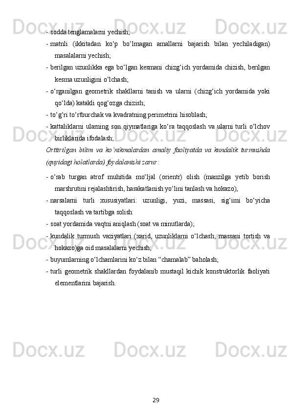 - sodda tenglamalarni yechish;
- matnli   (ikkitadan   ko‘p   bo‘lmagan   amallarni   bajarish   bilan   yechiladigan)
masalalarni yechish;
- berilgan uzunlikka ega bo‘lgan kesmani  chizg‘ich yordamida chizish, berilgan
kesma uzunligini o‘lchash; 
- o‘rganilgan   geometrik   shakllarni   tanish   va   ularni   (chizg‘ich   yordamida   yoki
qo‘lda) katakli qog‘ozga chizish;
- to‘g‘ri to‘rtburchak va kvadratning perimetrini hisoblash;
- kattaliklarni   ularning  son  qiymatlariga  ko‘ra  taqqoslash   va ularni  turli  o‘lchov
birliklarida ifodalash;
Orttirilgan   bilim   va   ko‘nikmalardan   amaliy   faoliyatda   va   kundalik   turmushda
(quyidagi holatlarda) foydalanishi zarur:
- o‘rab   turgan   atrof   muhitida   mo‘ljal   (orientr)   olish   (manzilga   yetib   borish
marshrutini rejalashtirish, harakatlanish yo‘lini tanlash va hokazo);
- narsalarni   turli   xususiyatlari:   uzunligi,   yuzi,   massasi,   sig‘imi   bo‘yicha
taqqoslash va tartibga solish: 
- soat yordamida vaqtni aniqlash (soat va minutlarda); 
- kundalik   turmush   vaziyatlari   (xarid,   uzunliklarni   o‘lchash,   massani   tortish   va
hokazo)ga oid masalalarni yechish;
- buyumlarning o‘lchamlarini ko‘z bilan “chamalab” baholash;
- turli   geometrik   shakllardan   foydalanib   mustaqil   kichik   konstruktorlik   faoliyati
elementlarini bajarish.        
29 