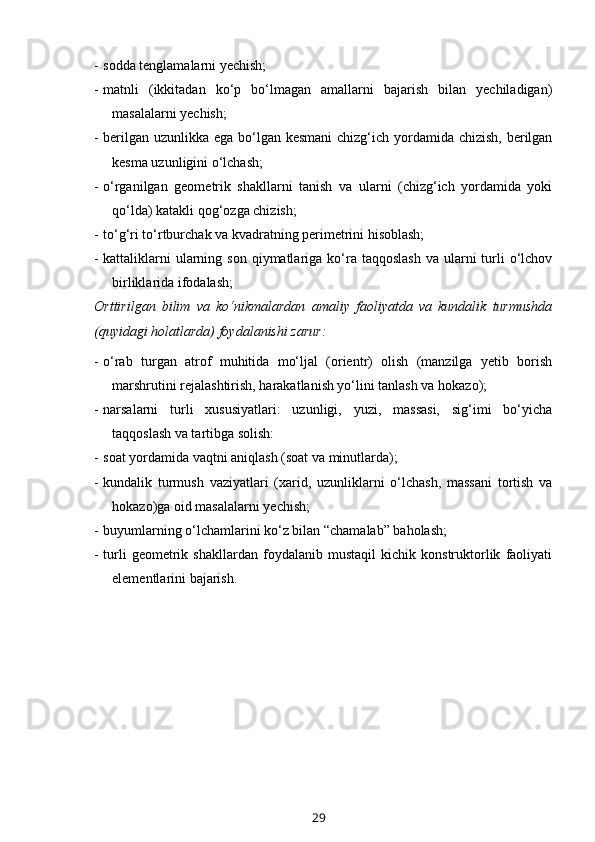 - sodda tenglamalarni yechish;
- matnli   (ikkitadan   ko‘p   bo‘lmagan   amallarni   bajarish   bilan   yechiladigan)
masalalarni yechish;
- berilgan uzunlikka ega bo‘lgan kesmani  chizg‘ich yordamida chizish, berilgan
kesma uzunligini o‘lchash; 
- o‘rganilgan   geometrik   shakllarni   tanish   va   ularni   (chizg‘ich   yordamida   yoki
qo‘lda) katakli qog‘ozga chizish;
- to‘g‘ri to‘rtburchak va kvadratning perimetrini hisoblash;
- kattaliklarni   ularning  son  qiymatlariga  ko‘ra  taqqoslash   va ularni  turli  o‘lchov
birliklarida ifodalash;
Orttirilgan   bilim   va   ko‘nikmalardan   amaliy   faoliyatda   va   kundalik   turmushda
(quyidagi holatlarda) foydalanishi zarur:
- o‘rab   turgan   atrof   muhitida   mo‘ljal   (orientr)   olish   (manzilga   yetib   borish
marshrutini rejalashtirish, harakatlanish yo‘lini tanlash va hokazo);
- narsalarni   turli   xususiyatlari:   uzunligi,   yuzi,   massasi,   sig‘imi   bo‘yicha
taqqoslash va tartibga solish: 
- soat yordamida vaqtni aniqlash (soat va minutlarda); 
- kundalik   turmush   vaziyatlari   (xarid,   uzunliklarni   o‘lchash,   massani   tortish   va
hokazo)ga oid masalalarni yechish;
- buyumlarning o‘lchamlarini ko‘z bilan “chamalab” baholash;
- turli   geometrik   shakllardan   foydalanib   mustaqil   kichik   konstruktorlik   faoliyati
elementlarini bajarish.        
29