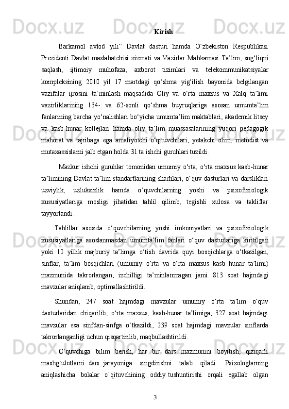 Kirish
Barkamol   avlod   yili”   Davlat   dasturi   hamda   O‘zbekiston   Respublikasi
Prezidenti   Davlat   maslahatchisi  xizmati   va  Vazirlar   Mahkamasi   Ta’lim, sog‘liqni
saqlash,   ijtimoiy   muhofaza,   axborot   tizimlari   va   telekommunikatsiyalar
kompleksining   2010   yil   17   martdagi   qo‘shma   yig‘ilish   bayonida   belgilangan
vazifalar   ijrosini   ta’minlash   maqsadida   Oliy   va   o‘rta   maxsus   va   Xalq   ta’limi
vazirliklarining   134-   va   62-sonli   qo‘shma   buyruqlariga   asosan   umumta’lim
fanlarining barcha yo‘nalishlari bo‘yicha umumta’lim maktablari, akademik litsey
va   kasb-hunar   kollejlari   hamda   oliy   ta’lim   muassasalarining   yuqori   pedagogik
mahorat   va   tajribaga   ega   amaliyotchi   o‘qituvchilari,   yetakchi   olim,   metodist   va
mutaxassislarni jalb etgan holda 31 ta ishchi guruhlari tuzildi.
Mazkur   ishchi   guruhlar   tomonidan   umumiy   o‘rta,   o‘rta   maxsus   kasb-hunar
ta’limining Davlat ta’lim standartlarining sharhlari, o‘quv dasturlari va darsliklari
uzviylik,   uzluksizlik   hamda   o‘quvchilarning   yoshi   va   psixofiziologik
xususiyatlariga   mosligi   jihatidan   tahlil   qilinib,   tegishli   xulosa   va   takliflar
tayyorlandi. 
Tahlillar   asosida   o‘quvchilarning   yoshi   imkoniyatlari   va   psixofiziologik
xususiyatlariga   asoslanmasdan   umumta’lim   fanlari   o‘quv   dasturlariga   kiritilgan
yoki   12   yillik   majburiy   ta’limga   o‘tish   davrida   quyi   bosqichlarga   o‘tkazilgan,
sinflar,   ta’lim   bosqichlari   (umumiy   o‘rta   va   o‘rta   maxsus   kasb   hunar   ta’limi)
mazmunida   takrorlangan,   izchilligi   ta’minlanmagan   jami   813   soat   hajmdagi
mavzular aniqlanib, optimallashtirildi.
Shundan,   247   soat   hajmdagi   mavzular   umumiy   o‘rta   ta’lim   o‘quv
dasturlaridan   chiqarilib,   o‘rta   maxsus,   kasb-hunar   ta’limiga,   327   soat   hajmdagi
mavzular   esa   sinfdan-sinfga   o‘tkazildi,   239   soat   hajmdagi   mavzular   sinflarda
takrorlanganligi uchun qisqartirilib, maqbullashtirildi. 
O`quvchiga   bilim   berish,   har   bir   dars   mazmunini   boyitish,   qiziqarli
mashg`ulotlarni   dars   jarayoniga     singdirishni     talab     qiladi.     Psixologlarning
aniqlashicha     bolalar     o`qituvchining     oddiy   tushuntirishi     orqali     egallab     olgan
3