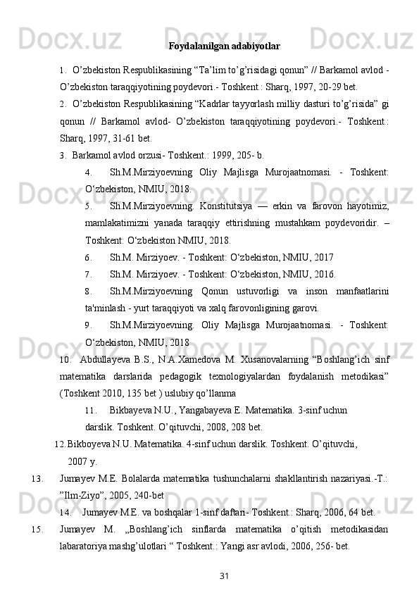 Foydalanilgan adabiyotlar
1. O’zbekiston Respublikasining “Ta’lim to’g’risidagi qonun” // Barkamol avlod -
O’zbekiston taraqqiyotining poydevori.- Toshkent.: Sharq, 1997, 20-29 bet.
2. O’zbekiston Respublikasining “Kadrlar tayyorlash milliy dasturi to’g’risida” gi
qonun   //   Barkamol   avlod-   O’zbekiston   taraqqiyotining   poydevori.-   Toshkent.:
Sharq, 1997, 31-61 bet.
3. Barkamol avlod orzusi- Toshkent.: 1999, 205- b.
4. Sh.M.Mirziyoevning   Oliy   Majlisga   Murojaatnomasi.   -   Toshkent:
O‘zbekiston, NMIU, 2018. 
5. Sh.M.Mirziyoevning.   Konstitutsiya   —   erkin   va   farovon   hayotimiz,
mamlakatimizni   yanada   taraqqiy   ettirishning   mustahkam   poydevoridir.   –
Toshkent: O‘zbekiston NMIU, 2018.
6. Sh.M. Mirziyoev. - Toshkent: O‘zbekiston, NMIU, 2017
7. Sh.M. Mirziyoev. - Toshkent: O‘zbekiston, NMIU, 2016.
8. Sh.M.Mirziyoevning   Qonun   ustuvorligi   va   inson   manfaatlarini
ta'minlash - yurt taraqqiyoti va xalq farovonligining garovi.
9. Sh.M.Mirziyoevning.   Oliy   Majlisga   Murojaatnomasi.   -   Toshkent:
O‘zbekiston, NMIU, 2018
10. Abdullayeva B.S.,   N.A.Xamedova   M.   Xusanovalarning   “Boshlang’ich   sinf
matematika   darslarida   pedagogik   texnologiyalardan   foydalanish   metodikasi”
(Toshkent 2010, 135 bet ) uslubiy qo’llanma
11. Bikbayeva N.U., Yangabayeva E. Matematika. 3-sinf uchun 
darslik. Toshkent. O’qituvchi, 2008, 208   bet.
12. Bikboyeva N.U. Matematika. 4-sinf uchun darslik.  Toshkent. O’qituvchi, 
2007 y.
13. Jumayev   M.E.   Bolalarda  matematika   tushunchalarni   shakllantirish   nazariyasi.-T.:
”Ilm-Ziyo”, 2005, 240-bet
14. Jumayev M.E. va boshqalar 1-sinf daftari- Toshkent.: Sharq, 2006, 64 bet.
15. Jumayev   M.   „Boshlang’ich   sinflarda   matematika   o’qitish   metodikasidan
labaratoriya mashg’ulotlari “ Toshkent.: Yangi asr avlodi, 2006, 256- bet.
31 