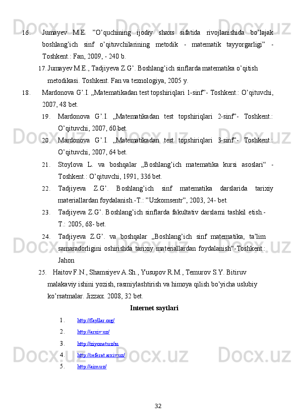 16. Jumayev   M.E.   ”O’quchining   ijodiy   shaxs   sifatida   rivojlanishida   bo’lajak
boshlang’ich   sinf   o’qituvchilarining   metodik   -   matematik   tayyorgarligi”   -
Toshkent.: Fan, 2009, - 240 b.
17. Jumayev M.E., Tadjiyeva Z.G’. Boshlang’ich sinflarda matematika o’qitish 
metodikasi.  Toshkent. Fan va texnologiya, 2005   y.
18. Mardonova G’.I. „Matematikadan test topshiriqlari 1-sinf”- Toshkent.: O’qituvchi,
2007, 48 bet.
19. Mardonova   G’.I.   „Matematikadan   test   topshiriqlari   2-sinf”-   Toshkent.:
O’qituvchi, 2007, 60 bet.
20. Mardonova   G’.I.   „Matematikadan   test   topshiriqlari   3-sinf”-   Toshkent.:
O’qituvchi, 2007, 64 bet.
21. Stoylova   L.   va   boshqalar   „Boshlang’ich   matematika   kursi   asoslari“   -
Toshkent.: O’qituvchi, 1991, 336 bet.
22. Tadjiyeva   Z.G’.   Boshlang’ich   sinf   matematika   darslarida   tarixiy
materiallardan foydalanish.-T.: ”Uzkomsentr”, 2003, 24- bet.
23. Tadjiyeva  Z.G’.  Boshlang’ich  sinflarda fakultativ darslarni   tashkil   etish.-
T.: 2005, 68- bet.  
24. Tadjiyeva   Z.G’.   va   boshqalar   „Boshlang’ich   sinf   matematika,   ta’lim
samaradorligini   oshirishda   tarixiy   materiallardan   foydalanish“-Toshkent.:
Jahon
25.    Haitov F.N., Shamsiyev A.Sh., Yusupov R.M., Temurov S.Y. Bitiruv 
malakaviy ishini yozish, rasmiylashtirish va himoya qilish bo’yicha uslubiy 
ko’rsatmalar. Jizzax. 2008, 32   bet.
Internet saytlari
1. http://fayllar.org/   
2. http://arxiv.uz/   
3. http://ziyonet.uz/ru   
4. http://referat.arxiv.uz/   
5. http://aim.uz/   
32