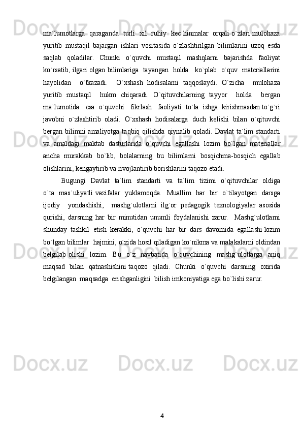 ma`lumotlarga   qaraganda   turli   xil   ruhiy   kec hinmalar   orqali o`zlari mulohaza
yuritib   mustaqil   bajargan   ishlari   vositasida   o`zlashtirilgan   bilimlarini   uzoq   esda
saqlab   qoladilar.   Chunki   o`quvchi   mustaqil   mashqlarni   bajarishda   faoliyat
ko`rsatib, ilgari olgan bilimlariga   tayangan  holda    ko`plab   o`quv  materiallarini
hayolidan     o`tkazadi.     O`xshash   hodisalarni   taqqoslaydi.   O`zicha     mulohaza
yuritib   mustaqil     hukm   chiqaradi.   O`qituvchilarning   tayyor     holda     bergan
ma`lumotida   esa  o`quvchi   fikrlash   faoliyati  to`la  ishga  kirishmasdan to`g`ri
javobni  o`zlashtirib  oladi.  O`xshash  hodisalarga  duch  kelishi  bilan  o`qituvchi
bergan bilimni  amaliyotga taqbiq qilishda  qiynalib qoladi. Davlat  ta`lim  standarti
va   amaldagi   maktab   dasturlarida   o`quvchi   egallashi   lozim   bo`lgan   materiallar
ancha   murakkab   bo`lib,   bolalarning   bu   bilimlarni   bosqichma-bosqich   egallab
olishlarini, kengaytirib va rivojlantirib borishlarini taqozo etadi. 
Bugungi    Davlat    ta`lim    standarti    va   ta`lim    tizimi    o`qituvchilar    oldiga
o`ta   mas`uliyatli vazifalar   yuklamoqda.   Muallim   har   bir   o`tilayotgan   darsga
ijodiy     yondashishi,     mashg`ulotlarni   ilg`or   pedagogik   texnologiyalar   asosida
qurishi,   darsning   har   bir   minutidan   unumli   foydalanishi   zarur.     Mashg`ulotlarni
shunday  tashkil  etish  kerakki,  o`quvchi  har  bir  dars  davomida  egallashi lozim
bo`lgan bilimlar  hajmini, o`zida hosil qiladigan ko`nikma va malakalarni oldindan
belgilab   olishi     lozim.     Bu     o`z     navbatida     o`quvchining     mashg`ulotlarga     aniq
maqsad   bilan   qatnashishini  taqozo   qiladi.   Chunki    o`quvchi   darsning   oxirida
belgilangan  maqsadga  erishganligini  bilish imkoniyatiga ega bo`lishi zarur. 
4