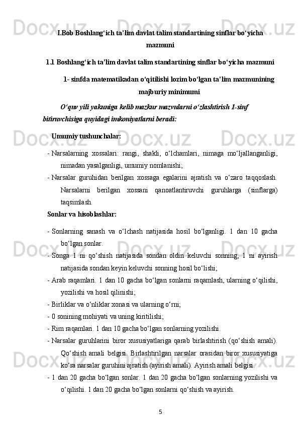 I.Bob Boshlang‘ich ta’lim davlat talim standartining sinflar bo‘yicha
mazmuni
1.1 Boshlang‘ich ta’lim davlat talim standartining sinflar bo‘yicha mazmuni
1- sinfda matematikadan o‘qitilishi lozim bo‘lgan ta’lim mazmunining
majburiy minimumi
O‘quv yili yakuniga kelib mazkur mazvularni o‘zlashtirish 1-sinf 
bitiruvchisiga quyidagi imkoniyatlarni beradi:
      Umumiy tushunchalar:
- Narsalarning   xossalari:   rangi,   shakli,   o‘lchamlari,   nimaga   mo‘ljallanganligi,
nimadan yasalganligi, umumiy nomlanishi;
- Narsalar   guruhidan   berilgan   xossaga   egalarini   ajratish   va   o‘zaro   taqqoslash.
Narsalarni   berilgan   xossani   qanoatlantiruvchi   guruhlarga   (sinflarga)
taqsimlash.
Sonlar va hisoblashlar:
- Sonlarning   sanash   va   o‘lchash   natijasida   hosil   bo‘lganligi.   1   dan   10   gacha
bo‘lgan sonlar. 
- Songa   1   ni   qo‘shish   natijasida   sondan   oldin   keluvchi   sonning,   1   ni   ayirish
natijasida sondan keyin keluvchi sonning hosil bo‘lishi;
- Arab raqamlari. 1 dan 10 gacha bo‘lgan sonlarni raqamlash, ularning o‘qilishi,
yozilishi va hosil qilinishi;
- Birliklar va o‘nliklar xonasi va ularning o‘rni;
- 0 sonining mohiyati va uning kiritilishi;
- Rim raqamlari. 1 dan 10 gacha bo‘lgan sonlarning yozilishi. 
- Narsalar   guruhlarini   biror   xususiyatlariga   qarab   birlashtirish   (qo‘shish   amali).
Qo‘shish   amali   belgisi.   Birlashtirilgan   narsalar   orasidan   biror   xususiyatiga
ko‘ra narsalar guruhini ajratish (ayirish amali).  Ayirish amali belgisi.
- 1 dan 20 gacha bo‘lgan sonlar. 1 dan 20 gacha bo‘lgan sonlarning yozilishi va
o‘qilishi.  1 dan 20 gacha bo‘lgan sonlarni qo‘shish va ayirish. 
5