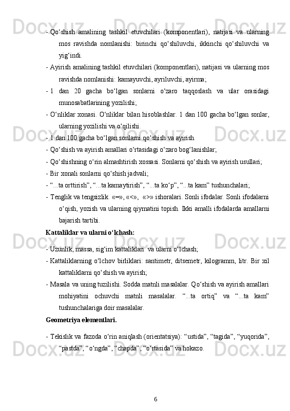 - Qo‘shish   amalining   tashkil   etuvchilari   (komponentlari),   natijasi   va   ularning
mos   ravishda   nomlanishi:   birinchi   qo‘shiluvchi,   ikkinchi   qo‘shiluvchi   va
yig‘indi.
- Ayirish amalining tashkil etuvchilari (komponentlari), natijasi va ularning mos
ravishda nomlanishi: kamayuvchi, ayriluvchi, ayirma;
- 1   dan   20   gacha   bo‘lgan   sonlarni   o‘zaro   taqqoslash   va   ular   orasidagi
munosabatlarining yozilishi;
- O‘nliklar xonasi. O‘nliklar bilan hisoblashlar. 1 dan 100 gacha bo‘lgan sonlar,
ularning yozilishi va o‘qilishi.
- 1 dan 100 gacha bo‘lgan sonlarni qo‘shish va ayirish. 
- Qo‘shish va ayirish amallari o‘rtasidagi o‘zaro bog‘lanishlar;
- Qo‘shishning o‘rin almashtirish xossasi. Sonlarni qo‘shish va ayirish usullari;
- Bir xonali sonlarni qo‘shish jadvali;
- “...ta orttirish”, “...ta kamaytirish”, “...ta ko‘p”, “...ta kam” tushunchalari;
- Tenglik va tengsizlik. «=», «<»,  «>» ishoralari. Sonli ifodalar. Sonli ifodalarni
o‘qish, yozish va ularning qiymatini topish. Ikki amalli ifodalarda amallarni
bajarish tartibi.
Kattaliklar va ularni o‘lchash:
- Uzunlik, massa, sig‘im kattaliklari  va ularni o‘lchash;
- Kattaliklarning   o‘lchov   birliklari:   santimetr,   ditsemetr,   kilogramm,   litr.   Bir   xil
kattaliklarni qo‘shish va ayirish;
- Masala va uning tuzilishi. Sodda matnli masalalar. Qo‘shish va ayirish amallari
mohiyatini   ochuvchi   matnli   masalalar.   “...ta   ortiq”   va   “...ta   kam”
tushunchalariga doir masalalar.
Geometriya elementlari.
- Tekislik va fazoda o‘rin aniqlash (orientatsiya): “ustida”, “tagida”, “yuqorida”,
“pastda”, “o‘ngda”, “chapda”, “o‘rtasida” va hokazo. 
6 