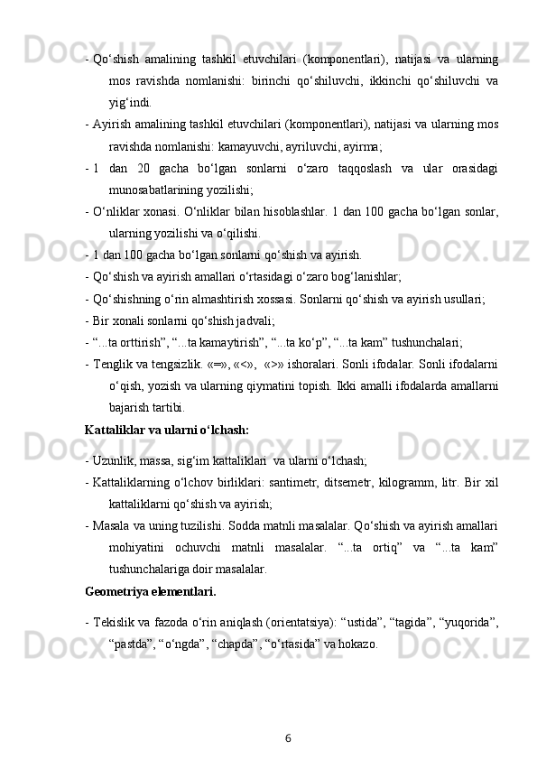 - Qo‘shish   amalining   tashkil   etuvchilari   (komponentlari),   natijasi   va   ularning
mos   ravishda   nomlanishi:   birinchi   qo‘shiluvchi,   ikkinchi   qo‘shiluvchi   va
yig‘indi.
- Ayirish amalining tashkil etuvchilari (komponentlari), natijasi va ularning mos
ravishda nomlanishi: kamayuvchi, ayriluvchi, ayirma;
- 1   dan   20   gacha   bo‘lgan   sonlarni   o‘zaro   taqqoslash   va   ular   orasidagi
munosabatlarining yozilishi;
- O‘nliklar xonasi. O‘nliklar bilan hisoblashlar. 1 dan 100 gacha bo‘lgan sonlar,
ularning yozilishi va o‘qilishi.
- 1 dan 100 gacha bo‘lgan sonlarni qo‘shish va ayirish. 
- Qo‘shish va ayirish amallari o‘rtasidagi o‘zaro bog‘lanishlar;
- Qo‘shishning o‘rin almashtirish xossasi. Sonlarni qo‘shish va ayirish usullari;
- Bir xonali sonlarni qo‘shish jadvali;
- “...ta orttirish”, “...ta kamaytirish”, “...ta ko‘p”, “...ta kam” tushunchalari;
- Tenglik va tengsizlik. «=», «<»,  «>» ishoralari. Sonli ifodalar. Sonli ifodalarni
o‘qish, yozish va ularning qiymatini topish. Ikki amalli ifodalarda amallarni
bajarish tartibi.
Kattaliklar va ularni o‘lchash:
- Uzunlik, massa, sig‘im kattaliklari  va ularni o‘lchash;
- Kattaliklarning   o‘lchov   birliklari:   santimetr,   ditsemetr,   kilogramm,   litr.   Bir   xil
kattaliklarni qo‘shish va ayirish;
- Masala va uning tuzilishi. Sodda matnli masalalar. Qo‘shish va ayirish amallari
mohiyatini   ochuvchi   matnli   masalalar.   “...ta   ortiq”   va   “...ta   kam”
tushunchalariga doir masalalar.
Geometriya elementlari.
- Tekislik va fazoda o‘rin aniqlash (orientatsiya): “ustida”, “tagida”, “yuqorida”,
“pastda”, “o‘ngda”, “chapda”, “o‘rtasida” va hokazo. 
6
