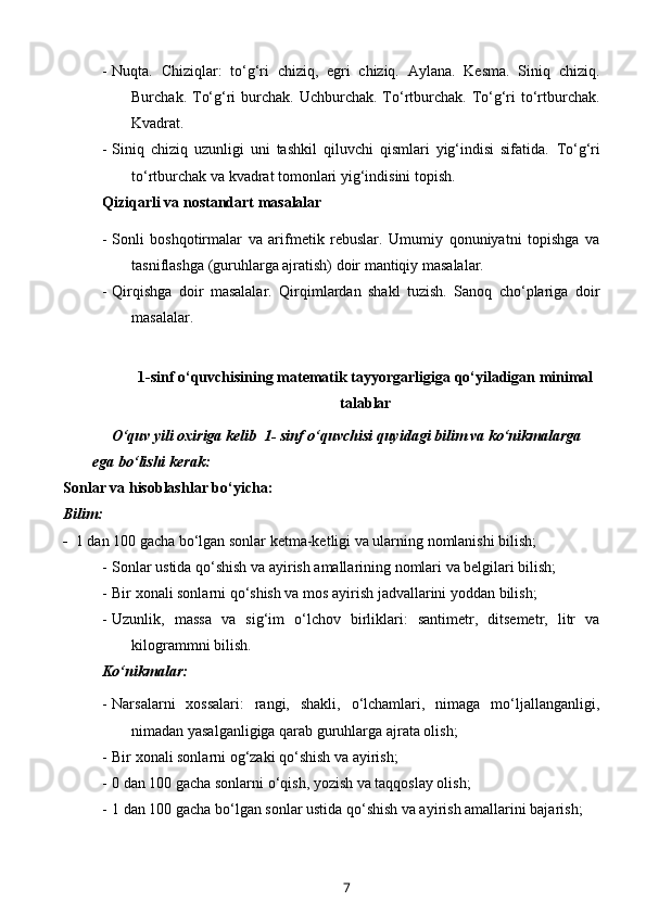 - Nuqta.   Chiziqlar:   to‘g‘ri   chiziq,   egri   chiziq.   Aylana.   Kesma.   Siniq   chiziq.
Burchak. To‘g‘ri  burchak. Uchburchak. To‘rtburchak. To‘g‘ri  to‘rtburchak.
Kvadrat.
- Siniq   chiziq   uzunligi   uni   tashkil   qiluvchi   qismlari   yig‘indisi   sifatida.   To‘g‘ri
to‘rtburchak va kvadrat tomonlari yig‘indisini topish.
Qiziqarli va nostandart masalalar 
- Sonli   boshqotirmalar   va   arifmetik   rebuslar.   Umumiy   qonuniyatni   topishga   va
tasniflashga (guruhlarga ajratish) doir mantiqiy masalalar. 
- Qirqishga   doir   masalalar.   Qirqimlardan   shakl   tuzish.   Sanoq   cho‘plariga   doir
masalalar.
1-sinf o‘quvchisining matematik tayyorgarligiga qo‘yiladigan minimal
talablar
      O‘quv yili oxiriga kelib  1- sinf o‘quvchisi quyidagi bilim va ko‘nikmalarga 
ega bo‘lishi kerak: 
Sonlar va hisoblashlar bo‘yicha:
Bilim:
-   1 dan 100 gacha bo‘lgan sonlar ketma-ketligi va ularning nomlanishi bilish; 
- Sonlar  ustida qo‘shish va ayirish amallarining nomlari va belgilari bilish;
- Bir xonali sonlarni qo‘shish va mos ayirish jadvallarini yoddan bilish;
- Uzunlik,   massa   va   sig‘im   o‘lchov   birliklari:   santimetr,   ditsemetr,   litr   va
kilogrammni bilish.
Ko‘nikmalar:
- Narsalarni   xossalari:   rangi,   shakli,   o‘lchamlari,   nimaga   mo‘ljallanganligi,
nimadan yasalganligiga qarab guruhlarga ajrata olish;
- Bir xonali sonlarni og‘zaki qo‘shish va ayirish;
- 0 dan 100 gacha sonlarni o‘qish, yozish va taqqoslay olish;
- 1 dan 100 gacha bo‘lgan sonlar ustida qo‘shish va ayirish amallarini bajarish;
7 