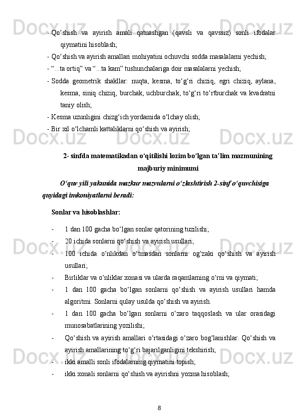 - Qo‘shish   va   ayirish   amali   qatnashgan   (qavsli   va   qavssiz)   sonli   ifodalar
qiymatini hisoblash;
- Qo‘shish va ayirish amallari mohiyatini ochuvchi sodda masalalarni yechish;
- “...ta ortiq” va “...ta kam” tushunchalariga doir masalalarni yechish;
- Sodda   geometrik   shakllar:   nuqta,   kesma,   to‘g‘ri   chiziq,   egri   chiziq,   aylana,
kesma, siniq chiziq, burchak, uchburchak, to‘g‘ri  to‘rtburchak va kvadratni
taniy olish;
- Kesma uzunligini chizg‘ich yordamida o‘lchay olish;
- Bir xil o‘lchamli kattaliklarni qo‘shish va ayirish;
2- sinfda matematikadan o‘qitilishi lozim bo‘lgan ta’lim mazmunining
majburiy minimumi
O‘quv yili yakunida mazkur mazvularni o‘zlashtirish 2-sinf o‘quvchisiga 
quyidagi imkoniyatlarni beradi:
Sonlar va hisoblashlar:
- 1 dan 100 gacha bo‘lgan sonlar qatorining tuzilishi;
- 20 ichida sonlarni qo‘shish va ayirish usullari;
- 100   ichida   o‘nlikdan   o‘tmasdan   sonlarni   og‘zaki   qo‘shish   va   ayirish
usullari;
- Birliklar va o‘nliklar xonasi va ularda raqamlarning o‘rni va qiymati;
- 1   dan   100   gacha   bo‘lgan   sonlarni   qo‘shish   va   ayirish   usullari   hamda
algoritmi.  Sonlarni qulay usulda qo‘shish va ayirish. 
- 1   dan   100   gacha   bo‘lgan   sonlarni   o‘zaro   taqqoslash   va   ular   orasidagi
munosabatlarining yozilishi;
- Qo‘shish va ayirish amallari o‘rtasidagi  o‘zaro bog‘lanishlar. Qo‘shish va
ayirish amallarining to‘g‘ri bajarilganligini tekshirish;
- ikki amalli sonli ifodalarning qiymatini topish;
- ikki xonali sonlarni qo‘shish va ayirishni yozma hisoblash;
8