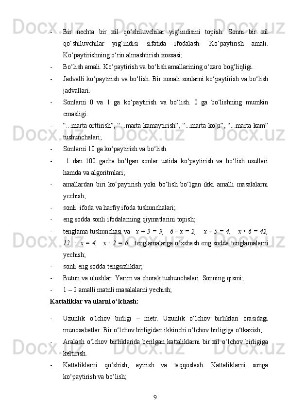 - Bir   nechta   bir   xil   qo‘shiluvchilar   yig‘indisini   topish.   Sonni   bir   xil
qo‘shiluvchilar   yig‘indisi   sifatida   ifodalash.   Ko‘paytirish   amali.
Ko‘paytirishning o‘rin almashtirish xossasi;
- Bo‘lish amali. Ko‘paytirish va bo‘lish amallarining o‘zaro bog‘liqligi. 
- Jadvalli ko‘paytirish va bo‘lish. Bir xonali sonlarni ko‘paytirish va bo‘lish
jadvallari.
- Sonlarni   0   va   1   ga   ko‘paytirish   va   bo‘lish.   0   ga   bo‘lishning   mumkin
emasligi.
- “...marta orttirish”, “...marta kamaytirish”, “...marta ko‘p”, “...marta kam”
tushunchalari;
- Sonlarni 10 ga ko‘paytirish va bo‘lish.
-   1   dan   100   gacha   bo‘lgan   sonlar   ustida   ko‘paytirish   va   bo‘lish   usullari
hamda va algoritmlari; 
- amallardan   biri   ko‘paytirish   yoki   bo‘lish   bo‘lgan   ikki   amalli   masalalarni
yechish;
- sonli  ifoda va harfiy ifoda tushunchalari;
- eng sodda sonli ifodalarning qiymatlarini topish;
- tenglama tushunchasi va    x + 3 = 9,   6 – x = 2,    x – 5 = 4,    x •   6 = 42,
12  :  x = 4,   x : 2 = 6     tenglamalarga o‘xshash eng sodda tenglamalarni
yechish;
- sonli eng sodda tengsizliklar;
- Butun va ulushlar. Yarim va chorak tushunchalari.  Sonning qismi;
- 1 – 2 amalli matnli masalalarni yechish;
Kattaliklar va ularni o‘lchash:
- Uzunlik   o‘lchov   birligi   –   metr.   Uzunlik   o‘lchov   birliklari   orasidagi
munosabatlar. Bir o‘lchov birligidan ikkinchi o‘lchov birligiga o‘tkazish;
- Aralash  o‘lchov  birliklarida  berilgan  kattaliklarni  bir   xil   o‘lchov  birligiga
keltirish.
- Kattaliklarni   qo‘shish,   ayirish   va   taqqoslash.   Kattaliklarni   songa
ko‘paytirish va bo‘lish;
9
