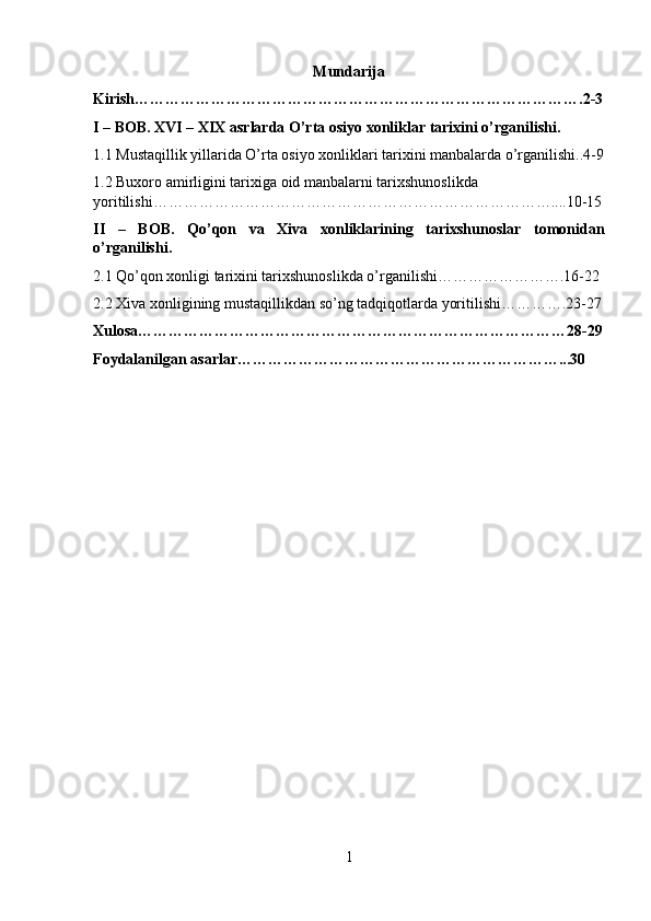 Mundarija
Kirish…………………………………………………………………………….2-3
I – BOB. XVI – XIX asrlarda O’rta osiyo xonliklar tarixini o’rganilishi.
1.1 Mustaqillik yillarida O’rta osiyo xonliklari tarixini manbalarda o’rganilishi..4-9
1.2 Buxoro amirligini tarixiga oid manbalarni tarixshunoslikda 
yoritilishi……………………………………………………………………....10-15
II   –   BOB.   Qo’qon   va   Xiva   xonliklarining   tarixshunoslar   tomonidan
o’rganilishi.
2.1 Qo’qon xonligi tarixini tarixshunoslikda o’rganilishi…………………….16-22
2.2 Xiva xonligining mustaqillikdan so’ng tadqiqotlarda yoritilishi………….23-27
Xulosa…………………………………………………………………………28-29
Foydalanilgan asarlar………………………………………………………...30
1 