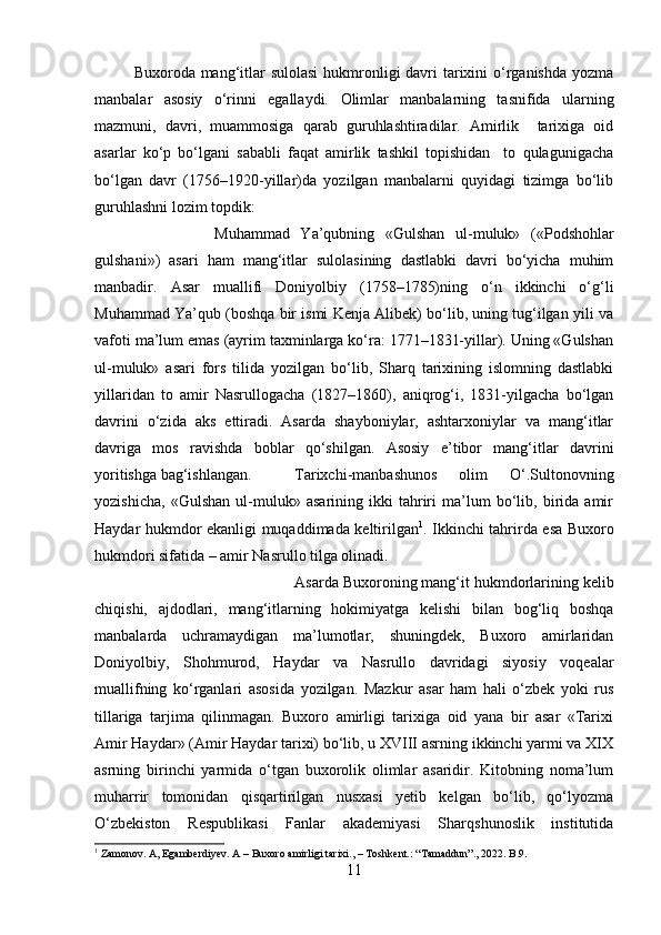 Buxoroda mang‘itlar sulolasi  hukmronligi davri tarixini o‘rganishda yozma
manbalar   asosiy   o‘rinni   egallaydi.   Olimlar   manbalarning   tasnifida   ularning
mazmuni,   davri,   muammosiga   qarab   guruhlashtiradilar.   Amirlik     tarixiga   oid
asarlar   ko‘p   bo‘lgani   sababli   faqat   amirlik   tashkil   topishidan     to   qulagunigacha
bo‘lgan   davr   (1756–1920-yillar)da   yozilgan   manbalarni   quyidagi   tizimga   bo‘lib
guruhlashni lozim topdik:
Muhammad   Ya’qubning   «Gulshan   ul-muluk»   («Podshohlar
gulshani»)   asari   ham   mang‘itlar   sulolasining   dastlabki   davri   bo‘yicha   muhim
manbadir.   Asar   muallifi   Doniyolbiy   (1758–1785)ning   o‘n   ikkinchi   o‘g‘li
Muhammad Ya’qub (boshqa bir ismi Kenja Alibek) bo‘lib, uning tug‘ilgan yili va
vafoti ma’lum emas (ayrim taxminlarga ko‘ra: 1771–1831-yillar). Uning «Gulshan
ul-muluk»   asari   fors   tilida   yozilgan   bo‘lib,   Sharq   tarixining   islomning   dastlabki
yillaridan   to   amir   Nasrullogacha   (1827–1860),   aniqrog‘i,   1831-yilgacha   bo‘lgan
davrini   o‘zida   aks   ettiradi.   Asarda   shayboniylar,   ashtarxoniylar   va   mang‘itlar
davriga   mos   ravishda   boblar   qo‘shilgan.   Asosiy   e’tibor   mang‘itlar   davrini
yoritishga bag‘ishlangan. Tarixchi-manbashunos   olim   O‘.Sultonovning
yozishicha,   «Gulshan   ul-muluk»   asarining   ikki   tahriri   ma’lum   bo‘lib,   birida   amir
Haydar hukmdor ekanligi muqaddimada keltirilgan 1
. Ikkinchi tahrirda esa Buxoro
hukmdori sifatida – amir Nasrullo tilga olinadi.
Asarda Buxoroning mang‘it hukmdorlarining kelib
chiqishi,   ajdodlari,   mang‘itlarning   hokimiyatga   kelishi   bilan   bog‘liq   boshqa
manbalarda   uchramaydigan   ma’lumotlar,   shuningdek,   Buxoro   amirlaridan
Doniyolbiy,   Shohmurod,   Haydar   va   Nasrullo   davridagi   siyosiy   voqealar
muallifning   ko‘rganlari   asosida   yozilgan.   Mazkur   asar   ham   hali   o‘zbek   yoki   rus
tillariga   tarjima   qilinmagan.   Buxoro   amirligi   tarixiga   oid   yana   bir   asar   «Tarixi
Amir Haydar» (Amir Haydar tarixi) bo‘lib, u XVIII asrning ikkinchi yarmi va XIX
asrning   birinchi   yarmida   o‘tgan   buxorolik   olimlar   asaridir.   Kitobning   noma’lum
muharrir   tomonidan   qisqartirilgan   nusxasi   yetib   kelgan   bo‘lib,   qo‘lyozma
O‘zbekiston   Respublikasi   Fanlar   akademiyasi   Sharqshunoslik   institutida
1
 Zamonov. A, Egamberdiyev. A – Buxoro amirligi tarixi., – Toshkent.: “Tamaddun”., 2022. B.9.
11 