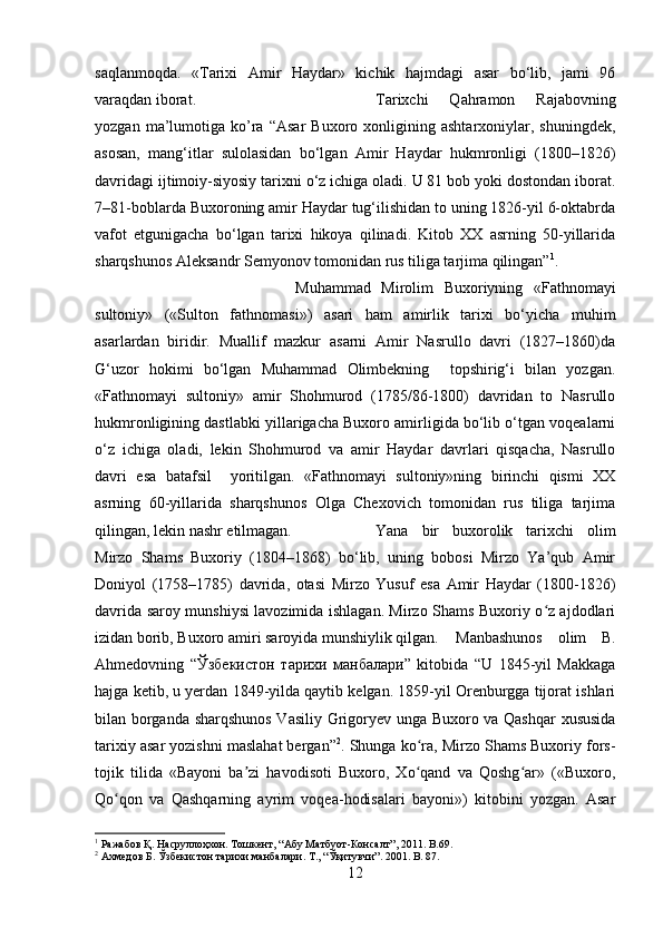 saqlanmoqda.   «Tarixi   Amir   Haydar»   kichik   hajmdagi   asar   bo‘lib,   jami   96
varaqdan iborat.  Tarixchi   Qahramon   Rajabovning
yozgan   ma’lumotiga   ko’ra  “Asar   Buxoro   xonligining  ashtarxoniylar,   shuningdek,
asosan,   mang‘itlar   sulolasidan   bo‘lgan   Amir   Haydar   hukmronligi   (1800–1826)
davridagi ijtimoiy-siyosiy tarixni o‘z ichiga oladi. U 81 bob yoki dostondan iborat.
7–81-boblarda Buxoroning amir Haydar tug‘ilishidan to uning 1826-yil 6-oktabrda
vafot   etgunigacha   bo‘lgan   tarixi   hikoya   qilinadi.   Kitob   XX   asrning   50-yillarida
sharqshunos Aleksandr Semyonov tomonidan rus tiliga tarjima qilingan” 1
.
Muhammad   Mirolim   Buxoriyning   «Fathnomayi
sultoniy»   («Sulton   fathnomasi»)   asari   ham   amirlik   tarixi   bo‘yicha   muhim
asarlardan   biridir.   Muallif   mazkur   asarni   Amir   Nasrullo   davri   (1827–1860)da
G‘uzor   hokimi   bo‘lgan   Muhammad   Olimbekning     topshirig‘i   bilan   yozgan.
«Fathnomayi   sultoniy»   amir   Shohmurod   (1785/86-1800)   davridan   to   Nasrullo
hukmronligining dastlabki yillarigacha Buxoro amirligida bo‘lib o‘tgan voqealarni
o‘z   ichiga   oladi,   lekin   Shohmurod   va   amir   Haydar   davrlari   qisqacha,   Nasrullo
davri   esa   batafsil     yoritilgan.   «Fathnomayi   sultoniy»ning   birinchi   qismi   XX
asrning   60-yillarida   sharqshunos   Olga   Chexovich   tomonidan   rus   tiliga   tarjima
qilingan, lekin nashr etilmagan.  Yana   bir   buxorolik   tarixchi   olim
Mirzo   Shams   Buxoriy   (1804–1868)   bo‘lib,   uning   bobosi   Mirzo   Ya’qub   Amir
Doniyol   (1758–1785)   davrida,   otasi   Mirzo   Yusuf   esa   Amir   Haydar   (1800-1826)
davrida saroy munshiysi lavozimida ishlagan. Mirzo Shams Buxoriy o z ajdodlariʻ
izidan borib, Buxoro amiri saroyida munshiylik qilgan. Manbashunos   olim   B.
Ahmedovning   “ Ўзбекистон   тарихи   манбалари ”   kitobida   “U   1845-yil   Makkaga
hajga ketib, u yerdan 1849-yilda qaytib kelgan. 1859-yil Orenburgga tijorat ishlari
bilan borganda sharqshunos Vasiliy Grigoryev unga Buxoro va Qashqar  xususida
tarixiy asar yozishni maslahat bergan” 2
. Shunga ko ra, Mirzo Shams Buxoriy fors-	
ʻ
tojik   tilida   «Bayoni   ba zi   havodisoti   Buxoro,   Xo qand   va   Qoshg ar»   («Buxoro,	
ʼ ʻ ʻ
Qo qon   va   Qashqarning   ayrim   voqea-hodisalari   bayoni»)   kitobini   yozgan.   Asar	
ʻ
1
  Ражабов   Қ .  Насруллоҳхон .  Тошкент , “ Абу   Матбуот - Консалт ”, 2011. B.69.
2
  Ахмедов   Б .  Ўзбекистон   тарихи   манбалари .  Т ., “ Ўқитувчи ”. 2001. B. 87.
12 