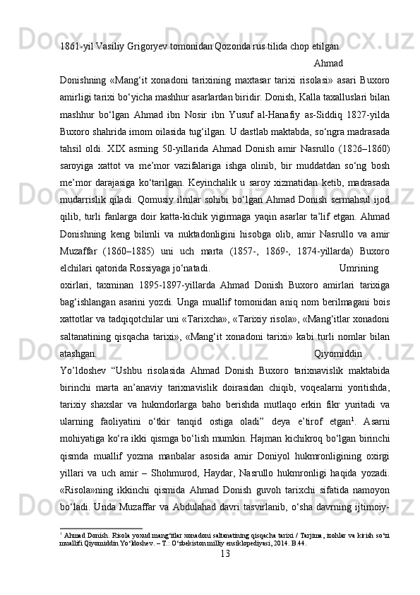 1861-yil Vasiliy Grigoryev tomonidan Qozonda rus tilida chop etilgan.
Ahmad
Donishning   «Mang‘it   xonadoni   tarixining   maxtasar   tarixi   risolasi»   asari   Buxoro
amirligi tarixi bo‘yicha mashhur asarlardan biridir. Donish, Kalla taxalluslari bilan
mashhur   bo‘lgan   Ahmad   ibn   Nosir   ibn   Yusuf   al-Hanafiy   as-Siddiq   1827-yilda
Buxoro shahrida imom oilasida tug‘ilgan. U dastlab maktabda, so‘ngra madrasada
tahsil   oldi.   XIX   asrning   50-yillarida   Ahmad   Donish   amir   Nasrullo   (1826–1860)
saroyiga   xattot   va   me’mor   vazifalariga   ishga   olinib,   bir   muddatdan   so‘ng   bosh
me’mor   darajasiga   ko‘tarilgan.   Keyinchalik   u   saroy   xizmatidan   ketib,   madrasada
mudarrislik   qiladi.  Qomusiy   ilmlar   sohibi   bo‘lgan   Ahmad   Donish   sermahsul   ijod
qilib,   turli   fanlarga   doir   katta-kichik   yigirmaga   yaqin   asarlar   ta’lif   etgan.   Ahmad
Donishning   keng   bilimli   va   nuktadonligini   hisobga   olib,   amir   Nasrullo   va   amir
Muzaffar   (1860–1885)   uni   uch   marta   (1857-,   1869-,   1874-yillarda)   Buxoro
elchilari qatorida Rossiyaga jo‘natadi. Umrining
oxirlari,   taxminan   1895-1897-yillarda   Ahmad   Donish   Buxoro   amirlari   tarixiga
bag‘ishlangan   asarini   yozdi.   Unga   muallif   tomonidan   aniq   nom   berilmagani   bois
xattotlar va tadqiqotchilar uni «Tarixcha», «Tarixiy risola», «Mang‘itlar xonadoni
saltanatining   qisqacha   tarixi»,   «Mang‘it   xonadoni   tarixi»   kabi   turli   nomlar   bilan
atashgan.  Qiyomiddin
Yo’ldoshev   “Ushbu   risolasida   Ahmad   Donish   Buxoro   tarixnavislik   maktabida
birinchi   marta   an’anaviy   tarixnavislik   doirasidan   chiqib,   voqealarni   yoritishda,
tarixiy   shaxslar   va   hukmdorlarga   baho   berishda   mutlaqo   erkin   fikr   yuritadi   va
ularning   faoliyatini   o‘tkir   tanqid   ostiga   oladi”   deya   e’tirof   etgan 1
.   Asarni
mohiyatiga ko‘ra ikki qismga bo‘lish mumkin. Hajman kichikroq bo‘lgan birinchi
qismda   muallif   yozma   manbalar   asosida   amir   Doniyol   hukmronligining   oxirgi
yillari   va   uch   amir   –   Shohmurod,   Haydar,   Nasrullo   hukmronligi   haqida   yozadi.
«Risola»ning   ikkinchi   qismida   Ahmad   Donish   guvoh   tarixchi   sifatida   namoyon
bo‘ladi.   Unda   Muzaffar   va   Abdulahad   davri   tasvirlanib,   o‘sha   davrning   ijtimoiy-
1
  Ahmad Donish. Risola yoxud mang‘itlar  xonadoni  saltanatining qisqacha  tarixi  / Tarjima, izohlar  va kirish so‘zi
muallifi Qiyomiddin Yo‘ldoshev. – T.: O‘zbekiston milliy ensiklopediyasi, 2014. B .44.
13 