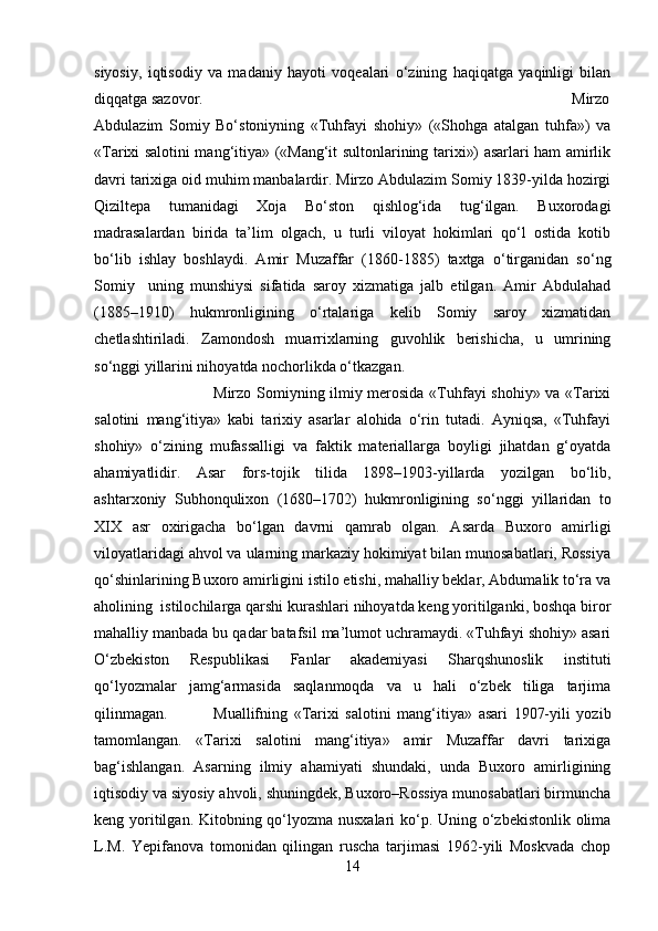 siyosiy,   iqtisodiy   va   madaniy   hayoti   voqealari   o‘zining   haqiqatga   yaqinligi   bilan
diqqatga sazovor. Mirzo
Abdulazim   Somiy   Bo‘stoniyning   «Tuhfayi   shohiy»   («Shohga   atalgan   tuhfa»)   va
«Tarixi salotini mang‘itiya» («Mang‘it sultonlarining tarixi») asarlari ham amirlik
davri tarixiga oid muhim manbalardir. Mirzo Abdulazim Somiy 1839-yilda hozirgi
Qiziltepa   tumanidagi   Xoja   Bo‘ston   qishlog‘ida   tug‘ilgan.   Buxorodagi
madrasalardan   birida   ta’lim   olgach,   u   turli   viloyat   hokimlari   qo‘l   ostida   kotib
bo‘lib   ishlay   boshlaydi.   Amir   Muzaffar   (1860-1885)   taxtga   o‘tirganidan   so‘ng
Somiy     uning   munshiysi   sifatida   saroy   xizmatiga   jalb   etilgan.   Amir   Abdulahad
(1885–1910)   hukmronligining   o‘rtalariga   kelib   Somiy   saroy   xizmatidan
chetlashtiriladi.   Zamondosh   muarrixlarning   guvohlik   berishicha,   u   umrining
so‘nggi yillarini nihoyatda nochorlikda o‘tkazgan.
Mirzo Somiyning ilmiy merosida «Tuhfayi shohiy» va «Tarixi
salotini   mang‘itiya»   kabi   tarixiy   asarlar   alohida   o‘rin   tutadi.   Ayniqsa,   «Tuhfayi
shohiy»   o‘zining   mufassalligi   va   faktik   materiallarga   boyligi   jihatdan   g‘oyatda
ahamiyatlidir.   Asar   fors-tojik   tilida   1898–1903-yillarda   yozilgan   bo‘lib,
ashtarxoniy   Subhonqulixon   (1680–1702)   hukmronligining   so‘nggi   yillaridan   to
XIX   asr   oxirigacha   bo‘lgan   davrni   qamrab   olgan.   Asarda   Buxoro   amirligi
viloyatlaridagi ahvol va ularning markaziy hokimiyat bilan munosabatlari, Rossiya
qo‘shinlarining Buxoro amirligini istilo etishi, mahalliy beklar, Abdumalik to‘ra va
aholining  istilochilarga qarshi kurashlari nihoyatda keng yoritilganki, boshqa biror
mahalliy manbada bu qadar batafsil ma’lumot uchramaydi. «Tuhfayi shohiy» asari
O‘zbekiston   Respublikasi   Fanlar   akademiyasi   Sharqshunoslik   instituti
qo‘lyozmalar   jamg‘armasida   saqlanmoqda   va   u   hali   o‘zbek   tiliga   tarjima
qilinmagan. Muallifning   «Tarixi   salotini   mang‘itiya»   asari   1907-yili   yozib
tamomlangan.   «Tarixi   salotini   mang‘itiya»   amir   Muzaffar   davri   tarixiga
bag‘ishlangan.   Asarning   ilmiy   ahamiyati   shundaki,   unda   Buxoro   amirligining
iqtisodiy va siyosiy ahvoli, shuningdek, Buxoro–Rossiya munosabatlari birmuncha
keng yoritilgan. Kitobning qo‘lyozma nusxalari  ko‘p. Uning o‘zbekistonlik olima
L.M.   Yepifanova   tomonidan   qilingan   ruscha   tarjimasi   1962-yili   Moskvada   chop
14 