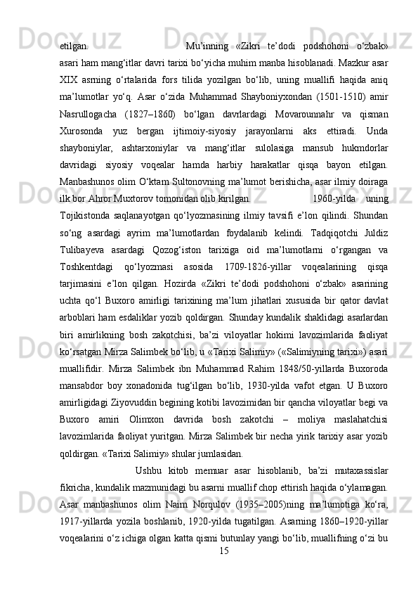 etilgan. Mu’inning   «Zikri   te’dodi   podshohoni   o‘zbak»
asari ham mang‘itlar davri tarixi bo‘yicha muhim manba hisoblanadi. Mazkur asar
XIX   asrning   o‘rtalarida   fors   tilida   yozilgan   bo‘lib,   uning   muallifi   haqida   aniq
ma’lumotlar   yo‘q.   Asar   o‘zida   Muhammad   Shayboniyxondan   (1501-1510)   amir
Nasrullogacha   (1827–1860)   bo‘lgan   davrlardagi   Movarounnahr   va   qisman
Xurosonda   yuz   bergan   ijtimoiy-siyosiy   jarayonlarni   aks   ettiradi.   Unda
shayboniylar,   ashtarxoniylar   va   mang‘itlar   sulolasiga   mansub   hukmdorlar
davridagi   siyosiy   voqealar   hamda   harbiy   harakatlar   qisqa   bayon   etilgan.
Manbashunos olim O‘ktam Sultonovning ma’lumot berishicha, asar ilmiy doiraga
ilk bor Ahror Muxtorov tomonidan olib kirilgan.  1960-yilda   uning
Tojikistonda   saqlanayotgan   qo‘lyozmasining   ilmiy   tavsifi   e’lon   qilindi.   Shundan
so‘ng   asardagi   ayrim   ma’lumotlardan   foydalanib   kelindi.   Tadqiqotchi   Juldiz
Tulibayeva   asardagi   Qozog‘iston   tarixiga   oid   ma’lumotlarni   o‘rgangan   va
Toshkentdagi   qo‘lyozmasi   asosida   1709-1826-yillar   voqealarining   qisqa
tarjimasini   e’lon   qilgan.   Hozirda   «Zikri   te’dodi   podshohoni   o‘zbak»   asarining
uchta   qo‘l   Buxoro   amirligi   tarixining   ma’lum   jihatlari   xususida   bir   qator   davlat
arboblari ham esdaliklar yozib qoldirgan. Shunday kundalik shaklidagi asarlardan
biri   amirlikning   bosh   zakotchisi,   ba’zi   viloyatlar   hokimi   lavozimlarida   faoliyat
ko‘rsatgan Mirza Salimbek bo‘lib, u «Tarixi Salimiy» («Salimiyning tarixi») asari
muallifidir.   Mirza   Salimbek   ibn   Muhammad   Rahim   1848/50-yillarda   Buxoroda
mansabdor   boy   xonadonida   tug‘ilgan   bo‘lib,   1930-yilda   vafot   etgan.   U   Buxoro
amirligidagi Ziyovuddin begining kotibi lavozimidan bir qancha viloyatlar begi va
Buxoro   amiri   Olimxon   davrida   bosh   zakotchi   –   moliya   maslahatchisi
lavozimlarida faoliyat yuritgan. Mirza Salimbek bir necha yirik tarixiy asar yozib
qoldirgan. «Tarixi Salimiy» shular jumlasidan. 
Ushbu   kitob   memuar   asar   hisoblanib,   ba’zi   mutaxassislar
fikricha, kundalik mazmunidagi bu asarni muallif chop ettirish haqida o‘ylamagan.
Asar   manbashunos   olim   Naim   Norqulov   (1935–2005)ning   ma’lumotiga   ko‘ra,
1917-yillarda   yozila   boshlanib,   1920-yilda   tugatilgan.   Asarning   1860–1920-yillar
voqealarini o‘z ichiga olgan katta qismi butunlay yangi bo‘lib, muallifning o‘zi bu
15 