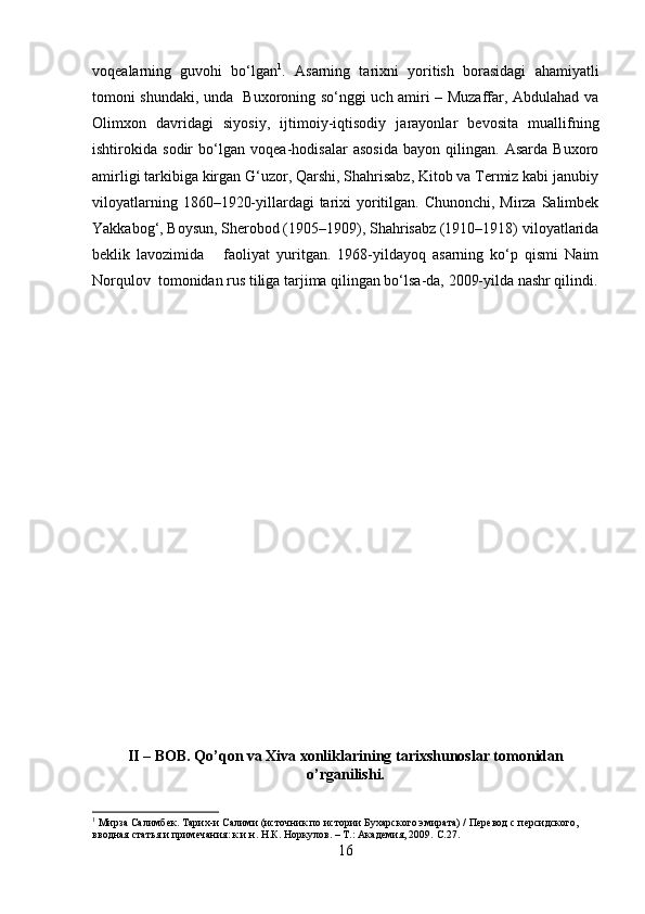 voqealarning   guvohi   bo‘lgan 1
.   Asarning   tarixni   yoritish   borasidagi   ahamiyatli
tomoni shundaki, unda   Buxoroning so‘nggi uch amiri – Muzaffar, Abdulahad va
Olimxon   davridagi   siyosiy,   ijtimoiy-iqtisodiy   jarayonlar   bevosita   muallifning
ishtirokida   sodir   bo‘lgan   voqea-hodisalar   asosida   bayon   qilingan.   Asarda   Buxoro
amirligi tarkibiga kirgan G‘uzor, Qarshi, Shahrisabz, Kitob va Termiz kabi janubiy
viloyatlarning 1860–1920-yillardagi tarixi yoritilgan. Chunonchi, Mirza Salimbek
Yakkabog‘, Boysun, Sherobod (1905–1909), Shahrisabz (1910–1918) viloyatlarida
beklik   lavozimida       faoliyat   yuritgan.   1968-yildayoq   asarning   ko‘p   qismi   Naim
Norqulov  tomonidan rus tiliga tarjima qilingan bo‘lsa-da, 2009-yilda nashr qilindi.
II – BOB. Qo’qon va Xiva xonliklarining tarixshunoslar tomonidan
o’rganilishi.
1
 Мирза Салимбек. Тари x -и Салими (источник по истории Бухарского эмирата) / Перевод  c  персидского,  
вводная статья и примечания: к.и.н. Н.К. Норкулов. – Т.: Академия, 2009.  C .27.
16 