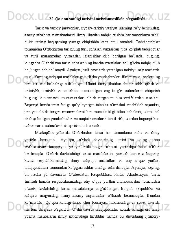 2.1 Qo’qon xonligi tarixini tarixshunoslikda o’rganilishi
Tarix va tarixiy jarayonlar, siyosiy-tarixiy vaziyat  ularning r о ’y berishidagi
asosiy sabab va xususiyatlarini ilmiy jihatdan tadqiq etishda har tomonlama tahlil
qilish   tarixiy   haqiqatning   yuzaga   chiqishida   katta   omil   sanaladi.   Tadqiqotchilar
tomonidan  О ’zbekiston tarixining turli sohalari yuzasidan juda k о ’plab tadqiqotlar
va   turli   muammolari   yuzasidan   izlanishlar   olib   borilgan   b о ’lsada,   bugungi
kungacha  О ’zbekiston tarixi sohalarining barcha masalalari t о ’lig’icha tadqiq qilib
b о „lingan deb b о ’lmaydi. Ayniqsa, turli davrlarda yaratilgan tarixiy ilmiy asarlarda
mualliflarning tadqiqot masalalariga turlicha yondashuvlari fikrlar va xulosalarning
ham   turlicha   b о ’lishiga   olib   kelgan.   Ularni   ilmiy   jihatdan   chuqur   tahlil   qilish   va
tarixiylik,   ilmiylik   va   xolislikka   asoslanilgan   eng   t о ’g’ri   xulosalarni   chiqarish
bugungi   kun   tarixchi   mutaxassislari   oldida   turgan   muhim   vazifalardan   sanaladi.
Bugungi   kunda   tarix   faniga   q о ’yilayotgan   talablar   о ’tmishni   sinchiklab   о rganish,
jamiyat   oldida   turgan   muammolarni   bor   murakkabligi   bilan   baholash,   ularni   hal
etishga b о ’lgan yondashuvlar va nuqtai-nazarlarni tahlil etib, ulardan bugungi kun
uchun zarur xulosalarni chiqarishni talab etadi. 
Mustaqillik   yillarida   О ’zbekiston   tarixi   har   tomonlama   xolis   va   ilmiy
yoritila   boshlandi.   Ayniqsa,   о ’zbek   davlatchiligi   tarixi   va   uning   jahon
sivilizatsiyasi   taraqqiyoti   jarayonlarida   tutgan   о ’rnini   yoritishga   katta   e’tibor
berilmoqda.   О ’zbek   davlatchiligi   tarixi   masalalariini   yoritish   borasida   bugungi
kunda   respublikamizdagi   ilmiy   tadqiqot   institutlari   va   oliy   о ’quv   yurtlari
tadqiqotchilari   tomonidan  k о ’pgina   ishlar   amalga  oshirilmoqda.   Ayniqsa,   keyingi
bir   necha   yil   davomida   О ’zbekiston   Respublikasi   Fanlar   Akademiyasi   Tarix
Instituti   hamda   respublikamizdagi   oliy   о ’quv   yurtlari   mutaxassislari   tomonidan
о ’zbek   davlatchiligi   tarixi   masalalariga   bag’ishlangan   k о ’plab   respublika   va
xalqaro   miqyosdagi   ilmiy-nazariy   anjumanlar   о ’tkazib   kelinmoqda.   Bundan
k о ’rinadiki,   Q о ’qon   xonligi   tarixi   chor   Rossiyasi   hukmronligi   va   sovet   davrida
ma’lum  darajada   о ’rganildi.   О ’sha  davrda  tadqiqotchilar   xonlik  tarixiga  oid  talay
yozma   manbalarni   ilmiy   muomalaga   kiritdilar   hamda   bu   davlatning   ijtimoiy-
17 