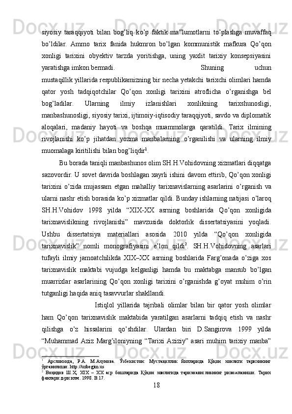 siyosiy   taraqqiyoti   bilan   bog’liq   k о ’p   faktik   ma lumotlarni   t‟ о ’plashga   muvaffaq
b о ’ldilar.   Ammo   tarix   fanida   hukmron   b о ’lgan   kommunistik   mafkura   Q о ’qon
xonligi   tarixini   obyektiv   tarzda   yoritishga,   uning   yaxlit   tarixiy   konsepsiyasini
yaratishga imkon bermadi.  Shuning   uchun
mustaqillik yillarida respublikamizning bir necha yetakchi tarixchi olimlari hamda
qator   yosh   tadqiqotchilar   Q о ’qon   xonligi   tarixini   atroflicha   о ’rganishga   bel
bog’ladilar.   Ularning   ilmiy   izlanishlari   xonlikning   tarixshunosligi,
manbashunosligi, siyosiy tarixi, ijtimoiy-iqtisodiy taraqqiyoti, savdo va diplomatik
aloqalari,   madaniy   hayoti   va   boshqa   muammolarga   qaratildi.   Tarix   ilmining
rivojlanishi   k о ’p   jihatdan   yozma   manbalarning   о ’rganilishi   va   ularning   ilmiy
muomalaga kiritilishi bilan bog’liqdir 1
. 
Bu borada taniqli manbashunos olim SH.H.Vohidovning xizmatlari diqqatga
sazovordir. U sovet davrida boshlagan xayrli ishini davom ettirib, Q о ’qon xonligi
tarixini   о ’zida   mujassam   etgan   mahalliy   tarixnavislarning   asarlarini   о ’rganish   va
ularni nashr etish borasida k о ’p xizmatlar qildi. Bunday ishlarning natijasi   о ’laroq
SH.H.Vohidov   1998   yilda   “XIX-XX   asrning   boshlarida   Q о ’qon   xonligida
tarixnavislikning   rivojlanishi”   mavzusida   doktorlik   dissertatsiyasini   yoqladi.
Ushbu   dissertatsiya   materiallari   asosida   2010   yilda   “Q о ’qon   xonligida
tarixnavislik”   nomli   monografiyasini   e’lon   qildi 2
.   SH.H.Vohidovning   asarlari
tufayli   ilmiy   jamoatchilikda   XIX–XX   asrning   boshlarida   Farg’onada   о ’ziga   xos
tarixnavislik   maktabi   vujudga   kelganligi   hamda   bu   maktabga   mansub   b о ’lgan
muarrixlar   asarlarining   Q о ’qon   xonligi   tarixini   о ’rganishda   g’oyat   muhim   о ’rin
tutganligi haqida aniq tasavvurlar shakllandi. 
Istiqlol   yillarida   tajribali   olimlar   bilan   bir   qator   yosh   olimlar
ham   Q о ’qon   tarixnavislik   maktabida   yaratilgan   asarlarni   tadqiq   etish   va   nashr
qilishga   о ’z   hissalarini   q о ’shdilar.   Ulardan   biri   D.Sangirova   1999   yilda
“Muhammad   Aziz   Marg’iloniyning   “Tarixi   Aziziy”   asari   muhim   tarixiy   manba”
1
  Арслонзода,   Р.А.   М.Ахунова.   Ўзбекистон:   Мустақиллик   йилларида   Қўқон   хонлиги   тарихининг
ўрганилиши.  http :// uzbegim . us
2
  Воҳидов   Ш.Ҳ.   XIX   –   ХХ   аср   бошларида   Қўқон   хонлигида   тарихнависликнинг   ривожланиши.   Тарих
фанлари д-ри илм. 1998.  B .17.
18 