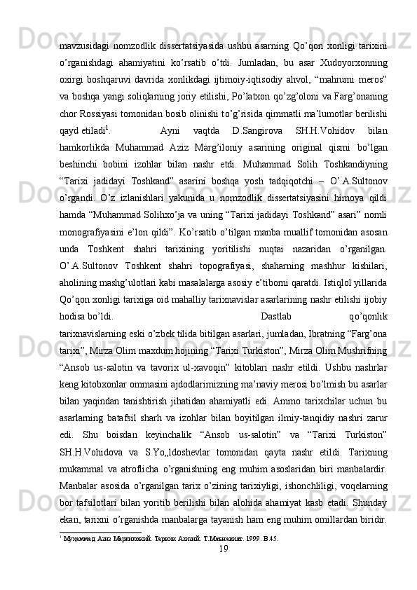 mavzusidagi   nomzodlik   dissertatsiyasida   ushbu   asarning   Q о ’qon   xonligi   tarixini
о ’rganishdagi   ahamiyatini   k о ’rsatib   о ’tdi.   Jumladan,   bu   asar   Xudoyorxonning
oxirgi   boshqaruvi   davrida   xonlikdagi   ijtimoiy-iqtisodiy   ahvol,   “mahrumi   meros”
va boshqa yangi soliqlarning joriy etilishi, P о ’latxon q о ’zg’oloni va Farg’onaning
chor Rossiyasi tomonidan bosib olinishi t о ’g’risida qimmatli ma’lumotlar berilishi
qayd etiladi 1
. Ayni   vaqtda   D.Sangirova   SH.H.Vohidov   bilan
hamkorlikda   Muhammad   Aziz   Marg’iloniy   asarining   original   qismi   b о ’lgan
beshinchi   bobini   izohlar   bilan   nashr   etdi.   Muhammad   Solih   Toshkandiyning
“Tarixi   jadidayi   Toshkand”   asarini   boshqa   yosh   tadqiqotchi   –   О ’.A.Sultonov
о ’rgandi.   О ’z   izlanishlari   yakunida   u   nomzodlik   dissertatsiyasini   himoya   qildi
hamda “Muhammad Solihx о ’ja va uning “Tarixi jadidayi Toshkand” asari” nomli
monografiyasini   e’lon  qildi”.   K о ’rsatib   о ’tilgan   manba   muallif   tomonidan   asosan
unda   Toshkent   shahri   tarixining   yoritilishi   nuqtai   nazaridan   о ’rganilgan.
О ’.A.Sultonov   Toshkent   shahri   topografiyasi,   shaharning   mashhur   kishilari,
aholining mashg’ulotlari kabi masalalarga asosiy e’tiborni qaratdi. Istiqlol yillarida
Q о ’qon xonligi tarixiga oid mahalliy tarixnavislar asarlarining nashr etilishi ijobiy
hodisa b о ’ldi.  Dastlab   q о ’qonlik
tarixnavislarning eski  о ’zbek tilida bitilgan asarlari, jumladan, Ibratning “Farg’ona
tarixi”, Mirza Olim maxdum hojining “Tarixi Turkiston”, Mirza Olim Mushrifning
“Ansob   us-salotin   va   tavorix   ul-xavoqin”   kitoblari   nashr   etildi.   Ushbu   nashrlar
keng kitobxonlar ommasini ajdodlarimizning ma’naviy merosi b о ’lmish bu asarlar
bilan   yaqindan   tanishtirish   jihatidan   ahamiyatli   edi.   Ammo   tarixchilar   uchun   bu
asarlarning   batafsil   sharh   va   izohlar   bilan   boyitilgan   ilmiy-tanqidiy   nashri   zarur
edi.   Shu   boisdan   keyinchalik   “Ansob   us-salotin”   va   “Tarixi   Turkiston”
SH.H.Vohidova   va   S.Y о „ldoshevlar   tomonidan   qayta   nashr   etildi.   Tarixning
mukammal   va   atroflicha   о ’rganishning   eng   muhim   asoslaridan   biri   manbalardir.
Manbalar   asosida   о ’rganilgan   tarix   о ’zining   tarixiyligi,   ishonchliligi,   voqelarning
bor   tafsilotlari   bilan   yoritib   berilishi   bilan   alohida   ahamiyat   kasb   etadi.   Shunday
ekan, tarixni   о ’rganishda manbalarga tayanish ham eng muhim omillardan biridir.
1
 Муҳаммад Азиз Марғилоний. Тарихи Азизий. Т.Маънавият. 1999.  B .45.
19 