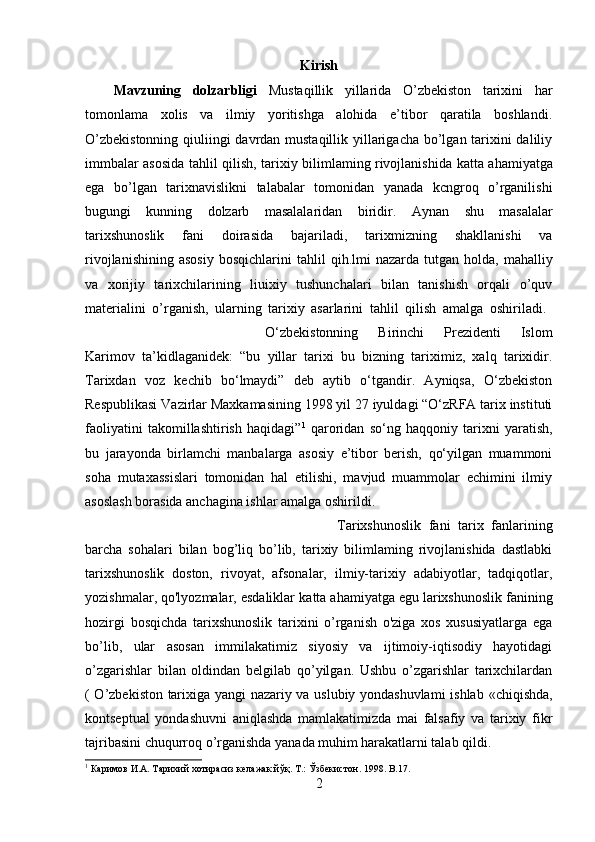 Kirish
Mavzuning   dolzarbligi   Mustaqillik   yillarida   O’zbekiston   tarixini   har
tomonlama   xolis   va   ilmiy   yoritishga   alohida   e’tibor   qaratila   boshlandi.
O’zbekistonning  qiuliingi davrdan mustaqillik yillarigacha bo’lgan tarixini daliliy
immbalar asosida   tahlil   qilish, tarixiy bilimlaming rivojlanishida   katta   ahamiyatga
ega   bo’lgan   tarixnavislikni   talabalar   tomonidan   yanada   kcngroq   o’rganilishi
bugungi   kunning   dolzarb   masalalaridan   biridir.   Aynan   shu   masalalar
tarixshunoslik   fani   doirasida   bajariladi,   tarix mizning   shakllanishi   va
rivojlanishining   asosiy   bosqichlarini   tahlil   qih.lmi   nazarda   tutgan  holda,  mahalliy
va   xorijiy   tarixchilarining   liuixiy   tushunchalari   bilan   tanishish   orqali   o’quv
materialini   o’rganish,   ularning   tarixiy   asarlarini   tahlil   qilish   amalga   oshiriladi.  
O‘zbekistonning   Birinchi   Prezidenti   Islom
Karimov   ta’kidlaganidek:   “bu   yillar   tarixi   bu   bizning   tariximiz,   xalq   tarixidir.
Tarixdan   voz   kechib   bo‘lmaydi”   deb   aytib   o‘tgandir.   Ayniqsa,   O‘zbekiston
Respublikasi Vazirlar Maxkamasining 1998 yil 27 iyuldagi “O‘zRFA tarix instituti
faoliyatini   takomillashtirish   haqidagi” 1
  qaroridan   so‘ng   haqqoniy   tarixni   yaratish,
bu   jarayonda   birlamchi   manbalarga   asosiy   e’tibor   berish,   qo‘yilgan   muammoni
soha   mutaxassislari   tomonidan   hal   etilishi,   mavjud   muammolar   echimini   ilmiy
asoslash borasida anchagina ishlar amalga oshirildi.
Tarixshunoslik   fani   tarix   fanlarining
barcha   sohalari   bilan   bog’liq   bo’lib,   tarixiy   bilimlaming   rivojlanishida   dastlabki
tarixshunoslik   doston,   rivoyat,   afsonalar,   ilmiy-tarixiy   adabiyotlar,   tadqiqotlar,
yozishmalar, qo'lyozmalar, esdaliklar  katta  ahamiyatga egu larixshunoslik fanining
hozirgi   bosqichda   tarixshunoslik   tarixini   o’rganish   o'ziga   xos   xususiyatlarga   ega
bo’lib,   ular   asosan   immilakatimiz   siyosiy   va   ijtimoiy-iqtisodiy   hayotidagi
o’zgarishlar   bilan   oldindan   belgilab   qo’yilgan.   Ushbu   o’zgarishlar   tarixchilardan
( O’zbekiston tarixiga yangi nazariy va uslubiy yondashuvlami  ishlab   «c hiqishda,
kontseptual   yondashuvni   aniqlashda   mamlakatimizda   mai   falsafiy   va   tarixiy   fikr
tajribasini chuqurroq o’rganishda yanada muhim   harakatlarni talab qildi.  
1
 Каримов И.А. Тарихий хотирасиз келажак йўқ. Т .:  Ўзбекистон . 1998. B.17.
2 