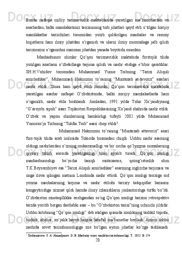 Bunda   nafaqat   milliy   tarixnavislik   maktablarida   yaratilgan   ma’lumotlardan   va
asarlardan, balki mamlakatimiz tarixinining turli jihatlari qayd etib  о ’tilgan horijiy
mamlakatlar   tarixchilari   tomonidan   yozib   qoldirilgan   manbalar   va   rasmiy
hujjatlarni   ham   ilmiy   jihatdan   о ’rganish   va   ularni   ilmiy   muomalaga   jalb   qilish
tariximizni  о ’rganishni mazmun jihatdan yanada boyitishi mumkin. 
Manbashunos   olimlar   Q о ’qon   tarixnavislik   maktabida   forstojik   tilida
yozilgan   asarlarni   о ’zbekchaga   tarjima   qilish   va   nashr   etishga   e’tibor   qaratdilar.
SH.H.Vohidov   tomonidan   Muhammad   Yunus   Toibning   “Tarixi   Aliquli
amirlashkar”,   Muhammad   Hakimxon   t о ’raning   “Muntaxab   at-tavorix”   asarlari
nashr   etildi.   Shuni   ham   qayd   etish   lozimki,   Q о ’qon   tarixnavislik   maktabida
yaratilgan   asarlar   nafaqat   О ’zbekistonda,   balki   xorijiy   mamlakatlarda   ham
о ’rganilib,   nashr   etila   boshlandi.   Jumladan,   1991   yilda   Tohir   Xo’jandiyning
“G’aroyibi sipoh” asari Tojikiston Respublikasining X о ’jand shahrida nashr etildi.
О ’zbek   va   yapon   olimlarining   hamkorligi   tufayli   2002   yilda   Muhammad
Yunusx о ’ja Toibning “Tuhfai Toib” asari chop etildi 1
. 
Muhammad   Hakimxon   t о ’raning   “Muntaxab   attavorix”   asari
fors-tojik   tilida   arab   imlosida   Tokioda   bosmadan   chiqdi.   Ushbu   nashr   asarning
oldingi nashrlaridan   о ’zining mukammalligi va bir necha q о ’lyozma nusxalarning
qiyosiy   tahlili   asosida   yaratilganligi   bilan   ajralib   turadi.   Q о ’qon   xonligi
manbashunosligi   b о ’yicha   taniqli   mutaxassis,   qozog’istonlik   olim
T.K.Beysembiyev esa “Tarixi Aliquli amirlashkar” asarining inglizcha tarjimasi va
unga   ilova   qilingan   matnini   Londonda   nashr   ettirdi.   Q о ’qon   xonligi   tarixiga   oid
yozma   manbalarning   tarjima   va   nashr   etilishi   tarixiy   tadqiqotlar   bazasini
kengaytirishga   xizmat   qildi   hamda   ilmiy   izlanishlarni   jonlantirishga   turtki   b о ’ldi.
О ’zbekiston  mustaqillikka  erishgandan  s о ’ng  Q о ’qon  xonligi  tarixini  retrospektiv
tarzda yoritib bergan dastlabki asar – bu “ О ’zbekiston tarixi”ning uchinchi jildidir.
Ushbu kitobning “Q о ’qon xonligi” deb atalgan qismida xonlikning tashkil topishi,
hududi, aholisi, x о ’jalik hayoti haqida batafsil ma’lumotlar beriladi. Ammo ushbu
nashrda   sovet   tarixshunosligiga   xos   bo’lgan   ayrim   jihatlar   k о ’zga   tashlanadi.
1
  Toshtemirova .  S .  A .  Ahmadjonov .  D. B. Markaziy osiyo xonliklari tarixshunosligi. T .: 2022.  B . 174.
20 