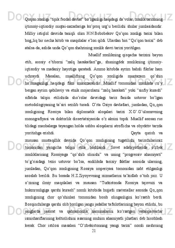 Q о qon xonligi “tipik feodal davlat” b о ’lganligi haqidagi da’volar, xonlik tarixining
ijtimoiy-iqtisodiy   nuqtai-nazarlariga   k о ’proq   urg’u   berilishi   shular   jumlasidandir.
Milliy   istiqlol   davrida   taniqli   olim   H.N.Bobobekov   Q о ’qon   xonligi   tarixi   bilan
bog„liq bir necha kitob va maqolalar e’lon qildi. Ulardan biri “Q о ’qon tarixi” deb
atalsa-da, aslida unda Q о ’qon shahrining xonlik davri tarixi yoritilgan. 
Muallif   xonlikning   qisqacha   tarixini   bayon
etib,   asosiy   e’tiborni   “xalq   harakatlari”ga,   shuningdek   xonlikning   ijtimoiy-
iqtisodiy   va   madaniy   hayotiga   qaratadi.   Ammo   kitobda   ayrim   bahsli   fikrlar   ham
uchraydi.   Masalan,   muallifning   Q о ’qon   xonligida   muntazam   q о ’shin
b о ’lmaganligi   haqidagi   fikri   munozaralidir.   Muallif   tomonidan   xonlikda   r о ’y
bergan  ayrim  qabilaviy  va   etnik  mojarolarni   “xalq  harakati”  yoki   “sinfiy  kurash”
sifatida   talqin   etilishida   sh о ’rolar   davridagi   tarix   fanida   ustuvor   b о ’lgan
metodologiyaning   ta’siri   sezilib   turadi.   О ’rta   Osiyo   davlatlari,   jumladan,   Q о „qon
xonligining   Rossiya   bilan   diplomatik   aloqalari   tarixi   X.G’.G’ulomovning
monografiyasi   va   doktorlik   dissertatsiyasida   о ’z   aksini   topdi.   Muallif   asosan   rus
tilidagi manbalarga tayangan holda ushbu aloqalarni atroflicha va obyektiv tarzda
yoritishga erishdi.  Qayta   qurish   va
xususan   mustaqillik   davrida   Q о ’qon   xonligining   tugatilishi   tarixchilarimiz
tomonidan   yangicha   talqin   etila   boshlandi.   Sovet   adabiyotlarida   о ’zbek
xonliklarining   Rossiyaga   “q о ’shib   olinishi”   va   uning   “progressiv   ahamiyati”
t о ’g’risidagi   tezis   ustuvor   b о ’lsa,   endilikda   tarixiy   faktlar   asosida   ularning,
jumladan,   Q о ’qon   xonligining   Rossiya   imperiyasi   tomonidan   zabt   etilganligi
asoslab   berildi.   Bu   borada   H.Z.Ziyoyevning   xizmatlarini   ta’kidlab   о ’tish   joiz.   U
о ’zining   ilmiy   maqolalari   va   xususan   “Turkistonda   Rossiya   tajovuzi   va
hukmronligiga   qarshi   kurash”   nomli   kitobida   hujjatli   materiallar   asosida   Q о „qon
xonligining   chor   q о ’shinlari   tomonidan   bosib   olinganligini   k о ’rsatib   berdi.
Bosqinchilarga qarshi olib borilgan jangu jadallar tafsilotlarining bayon etilishi, bu
janglarda   jasorat   va   qahramonlik   namunalarini   k о ’rsatgan   vatanparvarlar
ismishariflarining   keltirilishini   asarning   muhim   ahamiyatli   jihatlari   deb   hisoblash
kerak.   Chor   istilosi   masalasi   “ О ’zbekistonning   yangi   tarixi”   nomli   nashrning
21 