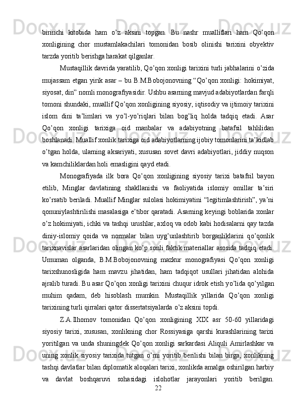 birinchi   kitobida   ham   о ’z   aksini   topgan.   Bu   nashr   mualliflari   ham   Q о ’qon
xonligining   chor   mustamlakachilari   tomonidan   bosib   olinishi   tarixini   obyektiv
tarzda yoritib berishga harakat qilganlar. 
Mustaqillik davrida yaratilib, Q о ’qon xonligi tarixini turli jabhalarini   о ’zida
mujassam  etgan yirik asar – bu B.M.Bobojonovning “Q о ’qon xonligi: hokimiyat,
siyosat, din” nomli monografiyasidir. Ushbu asarning mavjud adabiyotlardan farqli
tomoni shundaki, muallif Q о ’qon xonligining siyosiy, iqtisodiy va ijtimoiy tarixini
islom   dini   ta’limlari   va   y о ’l-y о ’riqlari   bilan   bog’liq   holda   tadqiq   etadi.   Asar
Q о ’qon   xonligi   tarixiga   oid   manbalar   va   adabiyotning   batafsil   tahlilidan
boshlanadi. Muallif xonlik tarixiga oid adabiyotlarning ijobiy tomonlarini ta’kidlab
о ’tgan   holda,   ularning   aksariyati,   xususan   sovet   davri   adabiyotlari,   jiddiy   nuqson
va kamchiliklardan holi emasligini qayd etadi. 
Monografiyada   ilk   bora   Q о ’qon   xonligining   siyosiy   tarixi   batafsil   bayon
etilib,   Minglar   davlatining   shakllanishi   va   faoliyatida   islomiy   omillar   ta’siri
k о ’rsatib beriladi. Muallif  Minglar  sulolasi  hokimiyatini  “legitimlashtirish”, ya’ni
qonuniylashtirilishi masalasiga e’tibor qaratadi. Asarning keyingi boblarida xonlar
о ’z hokimiyati, ichki va tashqi urushlar, axloq va odob kabi hodisalarni qay tazda
diniy-islomiy   qoida   va   normalar   bilan   uyg’unlashtirib   borganliklarini   q о ’qonlik
tarixnavislar asarlaridan olingan k о ’p sonli faktik materiallar asosida tadqiq etadi.
Umuman   olganda,   B.M.Bobojonovning   mazkur   monografiyasi   Q о ’qon   xonligi
tarixshunosligida   ham   mavzu   jihatidan,   ham   tadqiqot   usullari   jihatidan   alohida
ajralib turadi. Bu asar Q о ’qon xonligi tarixini chuqur idrok etish y о ’lida q о ’yilgan
muhim   qadam,   deb   hisoblash   mumkin.   Mustaqillik   yillarida   Q о ’qon   xonligi
tarixining turli qirralari qator dissertatsiyalarda  о ’z aksini topdi. 
Z.A.Ilhomov   tomonidan   Q о ’qon   xonligining   XIX   asr   50-60   yillaridagi
siyosiy   tarixi,   xususan,   xonlikning   chor   Rossiyasiga   qarshi   kurashlarining   tarixi
yoritilgan   va   unda   shuningdek   Q о ’qon   xonligi   sarkardasi   Aliquli   Amirlashkar   va
uning   xonlik   siyosiy   tarixida   tutgan   о ’rni   yoritib   berilishi   bilan   birga,   xonlikning
tashqi davlatlar bilan diplomatik aloqalari tarixi, xonlikda amalga oshirilgan harbiy
va   davlat   boshqaruvi   sohasidagi   islohotlar   jarayonlari   yoritib   berilgan.
22 