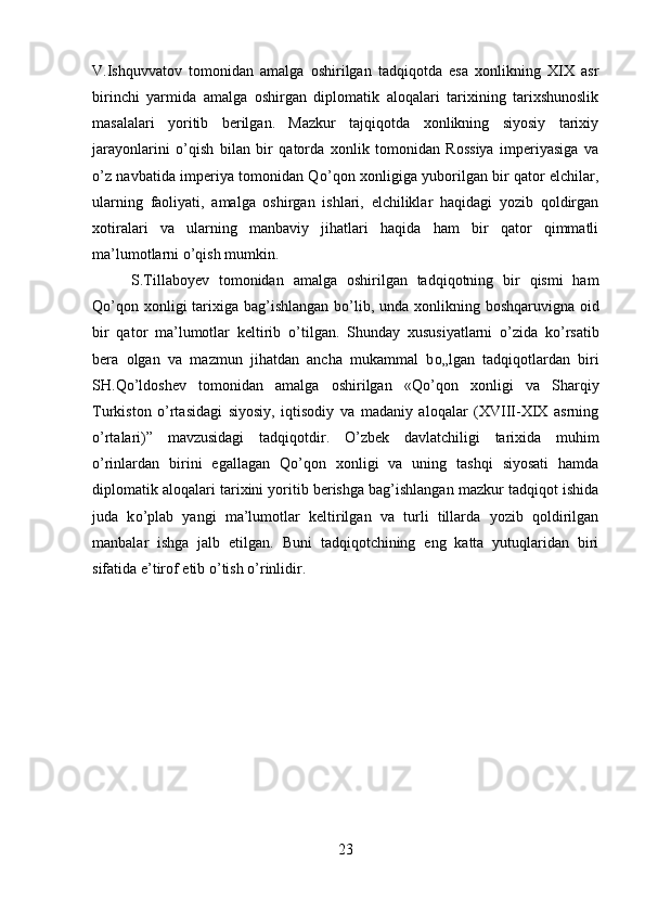 V.Ishquvvatov   tomonidan   amalga   oshirilgan   tadqiqotda   esa   xonlikning   XIX   asr
birinchi   yarmida   amalga   oshirgan   diplomatik   aloqalari   tarixining   tarixshunoslik
masalalari   yoritib   berilgan.   Mazkur   tajqiqotda   xonlikning   siyosiy   tarixiy
jarayonlarini   о ’qish   bilan   bir   qatorda   xonlik   tomonidan   Rossiya   imperiyasiga   va
о ’z navbatida imperiya tomonidan Q о ’qon xonligiga yuborilgan bir qator elchilar,
ularning   faoliyati,   amalga   oshirgan   ishlari,   elchiliklar   haqidagi   yozib   qoldirgan
xotiralari   va   ularning   manbaviy   jihatlari   haqida   ham   bir   qator   qimmatli
ma’lumotlarni  о ’qish mumkin. 
S.Tillaboyev   tomonidan   amalga   oshirilgan   tadqiqotning   bir   qismi   ham
Q о ’qon xonligi tarixiga bag’ishlangan b о ’lib, unda xonlikning boshqaruvigna oid
bir   qator   ma’lumotlar   keltirib   о ’tilgan.   Shunday   xususiyatlarni   о ’zida   k о ’rsatib
bera   olgan   va   mazmun   jihatdan   ancha   mukammal   b о „lgan   tadqiqotlardan   biri
SH.Q о ’ldoshev   tomonidan   amalga   oshirilgan   «Q о ’qon   xonligi   va   Sharqiy
Turkiston   о ’rtasidagi   siyosiy,   iqtisodiy   va   madaniy   aloqalar   (XVIII-XIX   asrning
о ’rtalari)”   mavzusidagi   tadqiqotdir.   О ’zbek   davlatchiligi   tarixida   muhim
о ’rinlardan   birini   egallagan   Q о ’qon   xonligi   va   uning   tashqi   siyosati   hamda
diplomatik aloqalari tarixini yoritib berishga bag’ishlangan mazkur tadqiqot ishida
juda   k о ’plab   yangi   ma’lumotlar   keltirilgan   va   turli   tillarda   yozib   qoldirilgan
manbalar   ishga   jalb   etilgan.   Buni   tadqiqotchining   eng   katta   yutuqlaridan   biri
sifatida e’tirof etib  о ’tish  о ’rinlidir.
23 