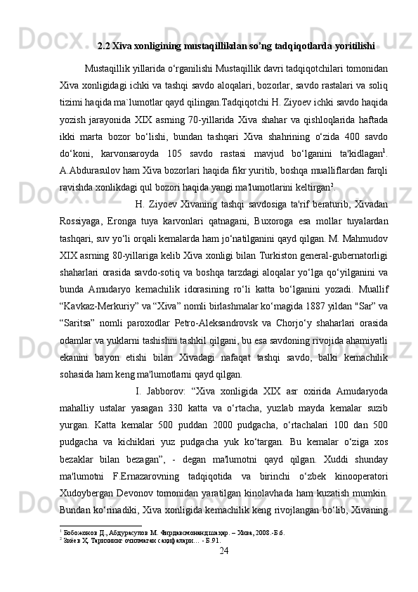 2.2 Xiva xonligining mustaqillikdan so’ng tadqiqotlarda yoritilishi
Mustaqillik yillarida o‘rganilishi Mustaqillik davri tadqiqotchilari tomonidan
Xiva xonligidagi ichki va tashqi savdo aloqalari, bozorlar, savdo rastalari va soliq
tizimi haqida ma`lumotlar qayd qilingan.Tadqiqotchi H. Ziyoev ichki savdo haqida
yozish   jarayonida   XIX   asrning   70-yillarida   Xiva   shahar   va   qishloqlarida   haftada
ikki   marta   bozor   bo‘lishi,   bundan   tashqari   Xiva   shahrining   o‘zida   400   savdo
do‘koni,   karvonsaroyda   105   savdo   rastasi   mavjud   bo‘lganini   ta'kidlagan 1
.
A.Abdurasulov ham Xiva bozorlari haqida fikr yuritib, boshqa mualliflardan farqli
ravishda xonlikdagi qul bozori haqida yangi ma'lumotlarini keltirgan 2
. 
H.   Ziyoev   Xivaning   tashqi   savdosiga   ta'rif   beraturib,   Xivadan
Rossiyaga,   Eronga   tuya   karvonlari   qatnagani,   Buxoroga   esa   mollar   tuyalardan
tashqari, suv yo‘li orqali kemalarda ham jo‘natilganini qayd qilgan. M. Mahmudov
XIX asrning 80-yillariga kelib Xiva xonligi bilan Turkiston general-gubernatorligi
shaharlari   orasida   savdo-sotiq   va   boshqa   tarzdagi   aloqalar   yo‘lga   qo‘yilganini   va
bunda   Amudaryo   kemachilik   idorasining   ro‘li   katta   bo‘lganini   yozadi.   Muallif
“Kavkaz-Merkuriy” va “Xiva” nomli birlashmalar ko‘magida 1887 yildan "Sar” va
“Saritsa”   nomli   paroxodlar   Petro-Aleksandrovsk   va   Chorjo‘y   shaharlari   orasida
odamlar va yuklarni tashishni tashkil qilgani, bu esa savdoning rivojida ahamiyatli
ekanini   bayon   etishi   bilan   Xivadagi   nafaqat   tashqi   savdo,   balki   kemachilik
sohasida ham keng ma'lumotlarni qayd qilgan. 
I.   Jabborov:   “Xiva   xonligida   XIX   asr   oxirida   Amudaryoda
mahalliy   ustalar   yasagan   330   katta   va   o‘rtacha,   yuzlab   mayda   kemalar   suzib
yurgan.   Katta   kemalar   500   puddan   2000   pudgacha,   o‘rtachalari   100   dan   500
pudgacha   va   kichiklari   yuz   pudgacha   yuk   ko‘targan.   Bu   kemalar   o‘ziga   xos
bezaklar   bilan   bezagan”,   -   degan   ma'lumotni   qayd   qilgan.   Xuddi   shunday
ma'lumotni   F.Ernazarovning   tadqiqotida   va   birinchi   o‘zbek   kinooperatori
Xudoybergan  Devonov  tomonidan  yaratilgan  kinolavhada  ham  kuzatish   mumkin.
Bundan ko‘rinadiki, Xiva xonligida kemachilik keng rivojlangan bo‘lib, Xivaning
1
 Бобожонов Д., Абдурасулов М. Фирдавсмонанд шаҳар. – Хива, 2008.-Б.6.
2
 Зиёев Ҳ. Тарихнинг очилмаган саҳифалари… - Б.91.
24 