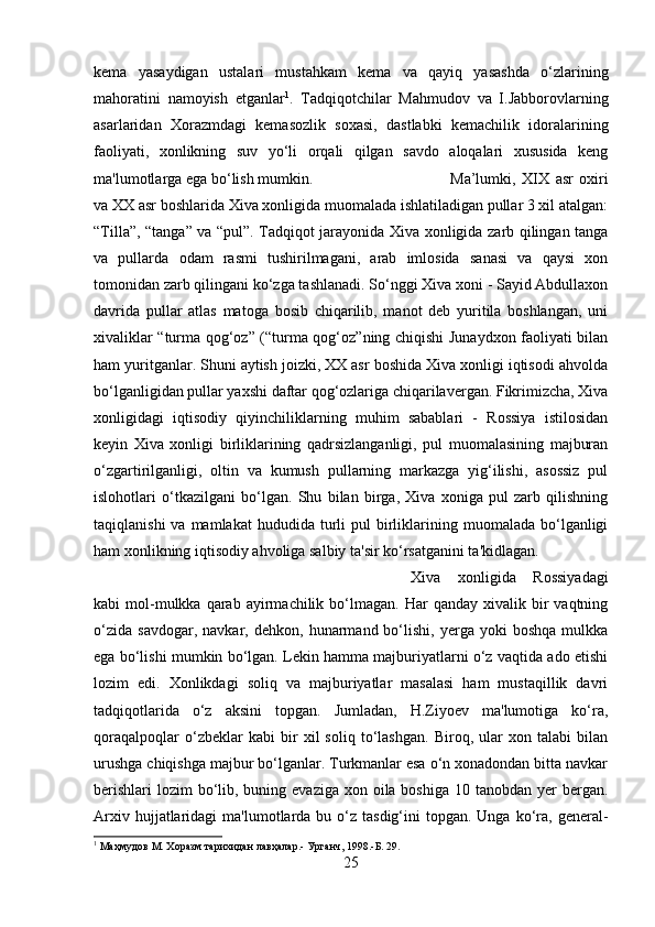 kema   yasaydigan   ustalari   mustahkam   kema   va   qayiq   yasashda   o‘zlarining
mahoratini   namoyish   etganlar 1
.   Tadqiqotchilar   Mahmudov   va   I.Jabborovlarning
asarlaridan   Xorazmdagi   kemasozlik   soxasi,   dastlabki   kemachilik   idoralarining
faoliyati,   xonlikning   suv   yo‘li   orqali   qilgan   savdo   aloqalari   xususida   keng
ma'lumotlarga ega bo‘lish mumkin.  Ma’lumki,   XIX   asr   oxiri
va XX asr boshlarida Xiva xonligida muomalada ishlatiladigan pullar 3 xil atalgan:
“Tilla”, “tanga” va “pul”. Tadqiqot jarayonida Xiva xonligida zarb qilingan tanga
va   pullarda   odam   rasmi   tushirilmagani,   arab   imlosida   sanasi   va   qaysi   xon
tomonidan zarb qilingani ko‘zga tashlanadi. So‘nggi Xiva xoni - Sayid Abdullaxon
davrida   pullar   atlas   matoga   bosib   chiqarilib,   manot   deb   yuritila   boshlangan,   uni
xivaliklar “turma qog‘oz” (“turma qog‘oz”ning chiqishi Junaydxon faoliyati bilan
ham yuritganlar. Shuni aytish joizki, XX asr boshida Xiva xonligi iqtisodi ahvolda
bo‘lganligidan pullar yaxshi daftar qog‘ozlariga chiqarilavergan. Fikrimizcha, Xiva
xonligidagi   iqtisodiy   qiyinchiliklarning   muhim   sabablari   -   Rossiya   istilosidan
keyin   Xiva   xonligi   birliklarining   qadrsizlanganligi,   pul   muomalasining   majburan
o‘zgartirilganligi,   oltin   va   kumush   pullarning   markazga   yig‘ilishi,   asossiz   pul
islohotlari   o‘tkazilgani   bo‘lgan.   Shu   bilan   birga,   Xiva   xoniga   pul   zarb   qilishning
taqiqlanishi  va  mamlakat   hududida   turli   pul   birliklarining  muomalada  bo‘lganligi
ham xonlikning iqtisodiy ahvoliga salbiy ta'sir ko‘rsatganini ta'kidlagan. 
Xiva   xonligida   Rossiyadagi
kabi   mol-mulkka  qarab  ayirmachilik  bo‘lmagan.   Har  qanday   xivalik  bir  vaqtning
o‘zida   savdogar,   navkar,  dehkon,   hunarmand  bo‘lishi,   yerga  yoki   boshqa   mulkka
ega bo‘lishi mumkin bo‘lgan. Lekin hamma majburiyatlarni o‘z vaqtida ado etishi
lozim   edi.   Xonlikdagi   soliq   va   majburiyatlar   masalasi   ham   mustaqillik   davri
tadqiqotlarida   o‘z   aksini   topgan.   Jumladan,   H.Ziyoev   ma'lumotiga   ko‘ra,
qoraqalpoqlar   o‘zbeklar   kabi   bir   xil   soliq   to‘lashgan.   Biroq,   ular   xon   talabi   bilan
urushga chiqishga majbur bo‘lganlar. Turkmanlar esa o‘n xonadondan bitta navkar
berishlari  lozim  bo‘lib, buning evaziga xon oila boshiga  10 tanobdan yer  bergan.
Arxiv  hujjatlaridagi   ma'lumotlarda bu  o‘z  tasdig‘ini   topgan.  Unga  ko‘ra,  general-
1
 Маҳмудов М. Хоразм тарихидан лавҳалар.- Урганч, 1998.-Б. 29.
25 