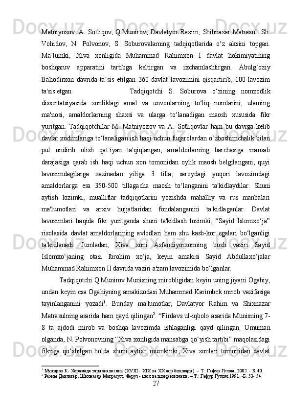 Matniyozov,   A.   Sotliqov,   Q.Munirov,   Davlatyor   Raxim,   Shihnazar   Matrasul,   Sh.
Vohidov,   N.   Polvonov,   S.   Soburovalarning   tadqiqotlarida   o‘z   aksini   topgan.
Ma’lumki,   Xiva   xonligida   Muhammad   Rahimxon   I   davlat   hokimiyatining
boshqaruv   apparatini   tartibga   keltirgan   va   ixchamlashtirgan.   Abulg‘oziy
Bahodirxon   davrida   ta’sis   etilgan   360   davlat   lavozimini   qisqartirib,   100   lavozim
ta'sis etgan.  Tadqiqotchi   S.   Soburova   o‘zining   nomzodlik
dissertatsiyasida   xonliklagi   amal   va   unvonlarning   to‘liq   nomlarini,   ularning
ma'nosi,   amaldorlarning   shaxsi   va   ularga   to‘lanadigan   maosh   xususida   fikr
yuritgan.   Tadqiqotchilar   M.   Matniyozov   va   A.   Sotliqovlar   ham   bu   davrga   kelib
davlat xodimlariga to‘lanaligan ish haqi uchun fuqarolardan o‘zboshimchalik bilan
pul   undirib   olish   qat`iyan   ta'qiqlangan,   amaldorlarning   barchasiga   mansab
darajasiga   qarab   ish   haqi   uchun   xon   tomonidan   oylik   maosh   belgilangani,   quyi
lavozimdagilarga   xazinadan   yiliga   3   tilla,   saroydagi   yuqori   lavozimdagi
amaldorlarga   esa   350-500   tillagacha   maosh   to‘langanini   ta'kidlaydilar.   Shuni
aytish   lozimki,   mualliflar   tadqiqotlarini   yozishda   mahalliy   va   rus   manbalari
ma'lumotlari   va   arxiv   hujjatlaridan   fondalanganini   ta'kidlaganlar.   Davlat
lavozimlari   haqida   fikr   yuritganda   shuni   ta'kidlash   lozimki,   “Sayid   Islomxo‘ja”
risolasida   davlat   amaldorlarining   avlodlari   ham   shu   kasb-kor   egalari   bo‘lganligi
ta'kidlanadi.   Jumladan,   Xiva   xoni   Asfandiyorxonning   bosh   vaziri   Sayid
Islomxo‘janing   otasi   Ibrohim   xo‘ja,   keyin   amakisi   Sayid   Abdullaxo‘jalar
Muhammad Rahimxon II davrida vaziri a'zam lavozimida bo‘lganlar. 
Tadqiqotchi Q.Munirov Munisning mirobligidan keyin uning jiyani Ogahiy,
undan keyin esa Ogahiyning amakizodasi Muhammad Karimbek mirob vazifasiga
tayinlanganini   yozadi 1
.   Bunday   ma'lumotlar,   Davlatyor   Rahim   va   Shixnazar
Matrasulning asarida ham qayd qilingan 2
. “Firdavs ul-iqbol» asarida Munisning 7-
8   ta   ajdodi   mirob   va   boshqa   lavozimda   ishlaganligi   qayd   qilingan.   Umuman
olganda, N. Polvonovning “Xiva xonligida mansabga qo‘yish tartibi” maqolasidagi
fikriga   qo‘shilgan   holda   shuni   aytish   mumkinki,   Xiva   xonlari   tomonidan   davlat
1
 Муниров К- Хоразмда тарихнавислик (ХVIII - ХIХ ва ХХ аср бошлари). – Т.: Гафур Гулом, 2002. - Б. 40.
2
 Рахим Давлатёр. Шихназар Матрасул. Феруз - шох ва шоир кисмати. – Т.: Гафур Гулом.1991. -Б. 53- 54.
27 